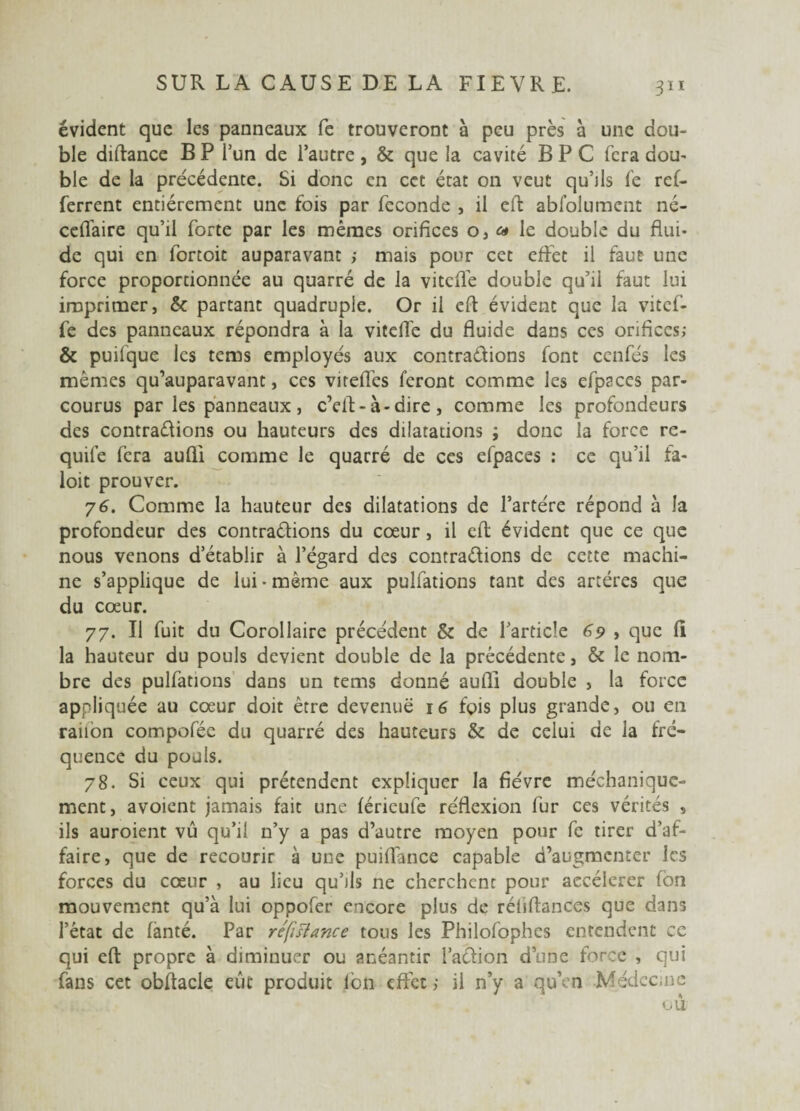 évident que les panneaux fe trouveront à peu près à une dou¬ ble diftance B P l’un de l’autre , & que la cavité B P C fera dou¬ ble de la précédente. Si donc en cet état on veut qu’ils le ref- ferrent entièrement une fois par fécondé , il eft abfolument né- cellaire qu’il forte par les mêmes orifices o, « le double du flui¬ de qui en fortoit auparavant ; mais pour cet effet il faut une force proportionnée au quarré de la vitcfle double qu’il faut lui imprimer, & partant quadruple. Or il eft évident que la vitcf- fe des panneaux répondra à la vitelïe du fluide dans ces orifices; & puilque les tems employés aux contractions font ccnfés les mêmes qu’auparavant, ces viteflès feront comme les efpaces par¬ courus par les panneaux , c’eft-à-dire, comme les profondeurs des contrarions ou hauteurs des dilatations ; donc la force re- quife fera aufii comme le quarré de ces efpaces : ce qu’il fa- loit prouver. 76. Comme la hauteur des dilatations de l’artére répond à la profondeur des contractions du cœur , il eft évident que ce que nous venons d’établir à l’égard des contractions de cette machi¬ ne s’applique de lui • même aux pulfations tant des artères que du cœur. 77. Il fuit du Corollaire précédent & de l’article 69 > que fii la hauteur du pouls devient double de la précédente, & le nom¬ bre des pulfations dans un tems donné aufli double , la force appliquée au cœur doit être devenue 16 fois plus grande, ou en raiion compofée du quarré des hauteurs & de celui de la fré¬ quence du pouls. 78. Si ceux qui prétendent expliquer la fièvre méchanique- ment, avoient jamais fait une férieufe réflexion fur ces vérités , ils auroient vû qu’il n’y a pas d’autre moyen pour fc tirer d’af¬ faire, que de recourir à une puiffance capable d’augmenter les forces du cœur , au lieu qu’ils ne cherchent pour aecélerer ton mouvement qu’à lui oppofer encore plus de réliftances que dans l’état de fànté. Par réfutance tous les Philofophes entendent ce qui eft propre à diminuer ou anéantir l’acfion d’une force , qui fans cet obftacle eût produit Ion effet ; il n’y a qu’en Médec,ne