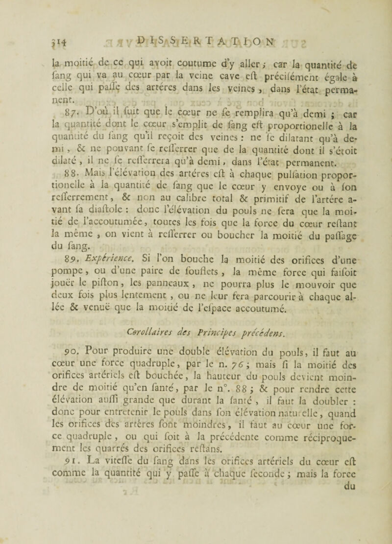 la moitié de ce qui avoit coutume d y aller ; car la quantité de fang qui va au cœur par la veine cave cft précilémenc égale à celle qui pâlie des artères dans les veines , dans l’état perma¬ nent. , : 87. D’où il fuit que le cœur ne le remplira qu’à demi ; car la quantité dont le cœur s’emplit de fang cft proportionellc à la quantité du làng qu’il reçoit des veines : ne ïc dilatant qu’à de¬ mi , & ne pouvant le rcllérrcr que de la quantité dont il s’étoit dilaté , il ne !c refferrera qu’a demi > dans l’état permanent. 8 8- Mai^ 1 élévation des artères cft a chaque pullàtion propor- tioneile a la quantité de lang que le cœur y envoyé ou à Ion rclïcrremcnt, & non au calibre total & primitif de i’artére a- vant la diaftolc : donc 1 élévation du pouls ne fera que la moi¬ tié de l’accoutumée, touccs les fois que la force du cœur reliant la même , on vient à rclïerrer ou boucher la moitié du patlàge du fang. 85. Expérience, Si 1 on bouche la moitié des orifices d’une pompe , ou d une paire de louflcts , la même force qui faifoic jouer le pilion, les panneaux , ne pourra plus le mouvoir que deux fois plus lentement , ou ne leur fera parcourir à chaque al¬ lée & venue que la moitié de l’efpace accoutumé. Corollaires des Principes préccdens. 90. Pour produire une double élévation du pouls, il faut au cœur une force quadruple, par le n. 76; mais fi la moitié des orifices artériels cft bouchée, la hauteur du pouls devient moin¬ dre de moitié qu’en fanté, par Je n°. 88 ; & pour rendre cette élévation aufti grande que durant la lamé , il faut la doubler : donc pour entretenir le pouls dans fon élévation natu clic, quand les orifices des artères font moindres, il faut au cœur une for¬ ce quadruple , ou qui foit a la précédente comme réciproque¬ ment les quarrés des orifices reftans. 5» 1. La vitelfe du fang dans les orifices artériels du cœur eft comme la quantité qui y palfe à chaque fécondé ; mais la force du