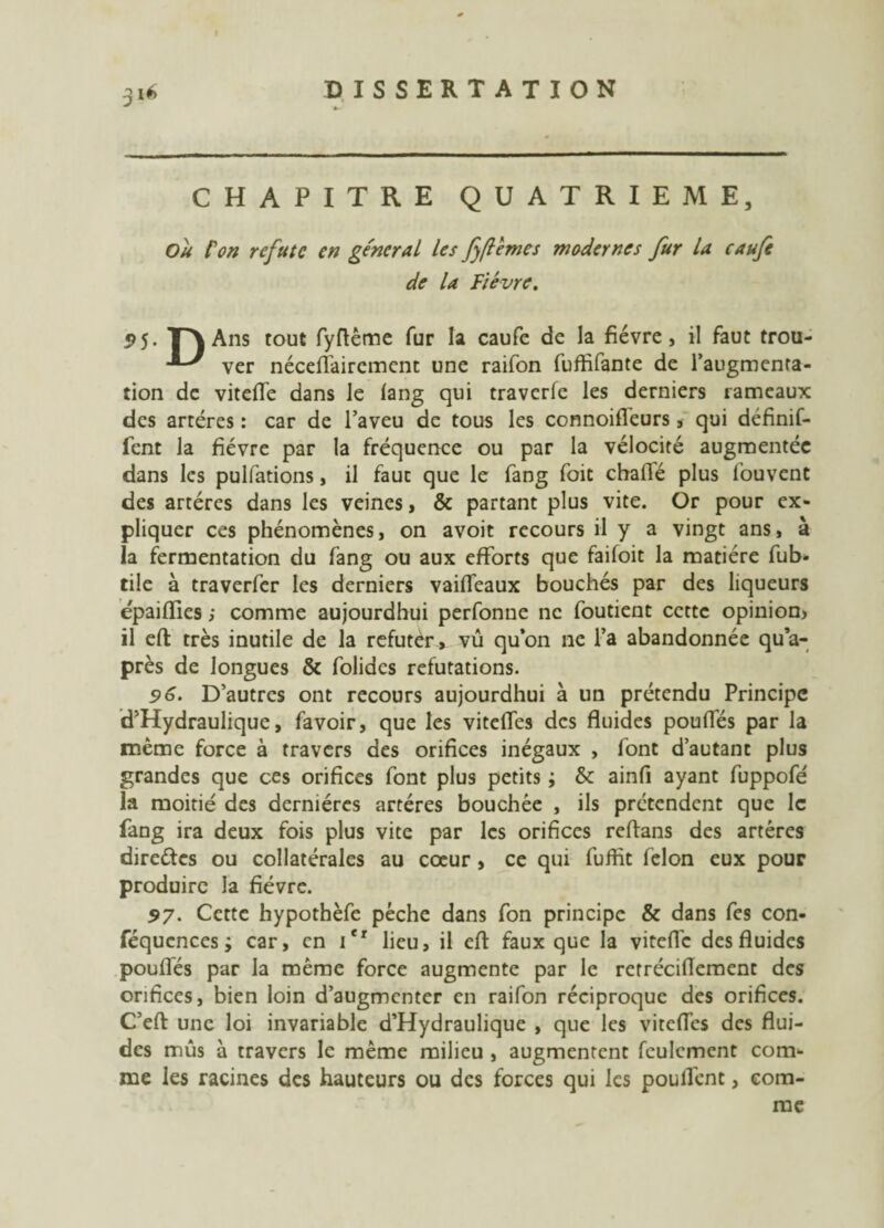 CHAPITRE QUATRIEME, Ou l'on réfute en général les fflemes modernes fur la caufe de la Fièvre. 95. TA Ans tout fyrtême fur la caufe de la fièvre, il faut trou- ver néceflfaircment une raifon fuftifante de l’augmenta¬ tion de viteffe dans le lang qui traverfe les derniers rameaux des artères : car de l’aveu de tous les connoifleurs, qui définif- fent la fièvre par la fréquence ou par la vélocité augmentée dans les pulfations, il fauc que le fang foit charte plus fouvent des artères dans les veines, & partant plus vite. Or pour ex¬ pliquer ces phénomènes, on avoit recours il y a vingt ans, à la fermentation du fang ou aux efforts que faifoit la matière fub- tile à traverfer les derniers vaiffeaux bouchés par des liqueurs épaifïies ; comme aujourdhui perfonne ne foutient cette opinion* il eft très inutile de la refutèr, vû qu’on ne l’a abandonnée qu’a- près de longues & folides réfutations. 96. D’autres ont recours aujourdhui à un prétendu Principe d’Hydraulique, favoir, que les vitefles des fluides poufles par la même force à travers des orifices inégaux , font d’autant plus grandes que ces orifices font plus petits ; & ainfi ayant fuppofé la moitié des dernières artères bouchée , ils prétendent que le fang ira deux fois plus vite par les orifices rertans des artères direétes ou collatérales au cœur, ce qui fuffit félon eux pour produire la fièvre. 57. Cette hypothèfe pèche dans fon principe & dans fes con- féqucnces ; car, en itr lieu, il ert: faux que la vitefle des fluides poufles par la même force augmente par le retrécirtement des orifices, bien loin d’augmenter en raifon réciproque des orifices. C’eft une loi invariable d’Hydraulique , que les vitefles des flui¬ des mus à travers le même milieu , augmentent feulement com¬ me les racines des hauteurs ou des forces qui les pouffent, com¬ me