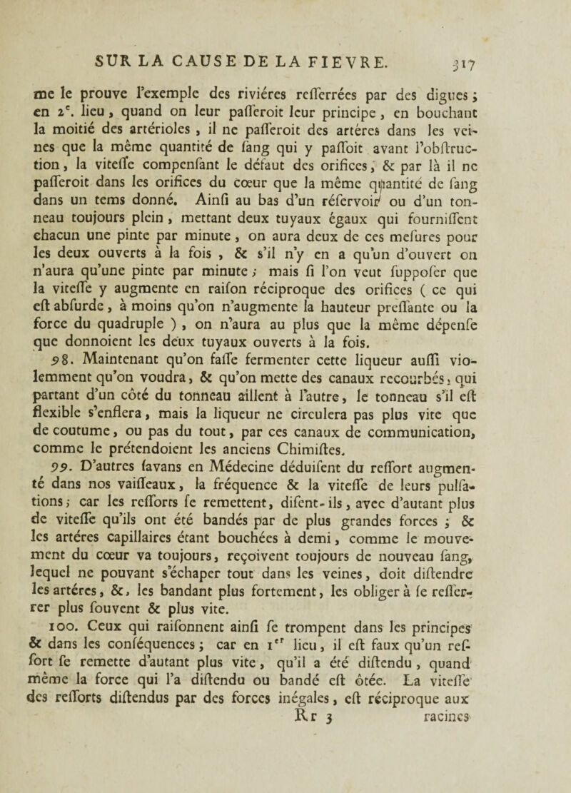 31? me le prouve l’exemple des rivières reflerrées par des digues ; en 2e. lieu , quand on leur pafleroit leur principe , en bouchant la moitié des artérioles , il ne pafleroit des artères dans les vei¬ nes que la même quantité de fang qui y pafloit avant l’obftruc- tion, la viteflfe compenfant le defaut des orifices, & par là il ne pafleroit dans les orifices du cœur que la même quantité de fang dans un tems donné. Ainfi au bas d’un réfervoip' ou d’un ton¬ neau toujours plein , mettant deux tuyaux égaux qui fournifient chacun une pinte par minute, on aura deux de ces mefures pour les deux ouverts à la fois , & s’il n’y en a qu’un d’ouvert on n’aura qu’une pinte par minute ; mais fi l’on veut fuppofer que la vitefle y augmente en raifon réciproque des orifices ( ce qui eft abfurde, à moins qu’on n’augmente la hauteur preflànte ou la force du quadruple ) , on n’aura au plus que la même dépenfe que donnoient les deux tuyaux ouverts à la fois. 58. Maintenant qu’on faite fermenter cette liqueur auflî vio¬ lemment qu’on voudra, & qu’on mette des canaux recourbés » qui partant d’un côté du tonneau aillent à lautre, le tonneau s’il eft flexible s’enflera, mais la liqueur ne circulera pas plus vite que de coutume, ou pas du tout, par ces canaux de communication, comme le prétendoient les anciens Chimiftes. 99. D’autres favans en Médecine déduifent du reflort augmen¬ té dans nos vaiiïeaux, la fréquence & la vitefle de leurs pulfa- tions; car les rcflbrrs fe remettent, difent-ils, avec d’autant plus de vitefle qu’ils ont été bandés par de plus grandes forces ; & les artères capillaires étant bouchées à demi, comme le mouve¬ ment du cœur va toujours, reçoivent toujours de nouveau fang, lequel ne pouvant sechaper tout dans les veines, doit diflendre les artères, &, les bandant plus fortement, les obliger à fe refTer- rer plus fouvent & plus vite. 100. Ceux qui raifonnent ainfi fe trompent dans les principes & dans les conféquences ; car en Ier lieu, il efl: faux qu’un refi fort fe remette d’autant plus vite , qu’il a été diflendu , quand même la force qui l’a diflendu ou bandé eft ôtée. La vitefle des reflorts diftendus par des forces inégales, efl réciproque aux