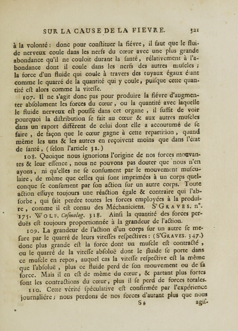 à la volonté: donc pour conftituer la fièvre, il faut que le flui¬ de nerveux coule dans les nerfs du cœur avec une plus grande abondance qu’il ne couloic durant la fanté, relativement à l’a¬ bondance dont il coule dans les nerfs des autres mufcles ; la force d’un fluide qui coule à travers des tuyaux égaux étant comme le quarré de la quantité qui y coule* puifque cette quan¬ tité eft alors comme la viteffe. 107. Il ne s’agit donc pas pour produire la fièvre d’augmen¬ ter abfolument les forces du cœur, ou la quantité avec laquelle le fluide nerveux eft pouffé dans cet organe , il fuffit de voir pourquoi la diftribution fe fait au cœur & aux autres mufcles dans un raport différent de celui dont elle a accoutume de fe faire , de façon que le cœur gagne à cette répartition , quand meme les uns & les autres en reçoivent moins que dans l’état de fanté, ( félon l’article 31.) 108. Quoique nous ignorions l’origine de nos forces mouvan¬ tes & leur eflence , nous ne pouvons pas douter que nous n’en ayons, ni quelles ne fe confument par le mouvement mufeu- laire, de même que celles qui font imprimées à un corps quel¬ conque fe confument par fon aétion fur un autre corps. Toute aétion effuye toujours une réa&ion égale & contraire qui l’ab- forbe , qui fait perdre toutes les forces employées à la produi¬ re , comme il eft connu des Mechaniciens. S Graves, n. 175. Wolf. Cofmolog. 318. Ainfi la quantité des forces per¬ dues eft toujours proportionnée à la grandeur de l’aftion. io<?. La grandeur de l’a&ion d’un corps fur un autre fe me- fure par le quarré de leurs viteffes refpeétives : (S Graves. 3 47*) donc plus grande eft la force dont un mufcle eft contrafté , ou le quarré de la viteffe abfoluë dont le fluide fe porte dans ce mufcle en repos, auquel cas la viteffe refpeétivc eft la meme que labfoluë , plus ce fluide perd de fon mouvement ou de fa force. Mais il en eft de même du cœur, &c partant plus fortes font les contrarions du cœur, plus il fe perd de forces totales. 110. Cette vérité fpéculative eft confirmée par l expérience iournaiiére ; nous perdons de nos forces d’autant plus que nous S g agit*