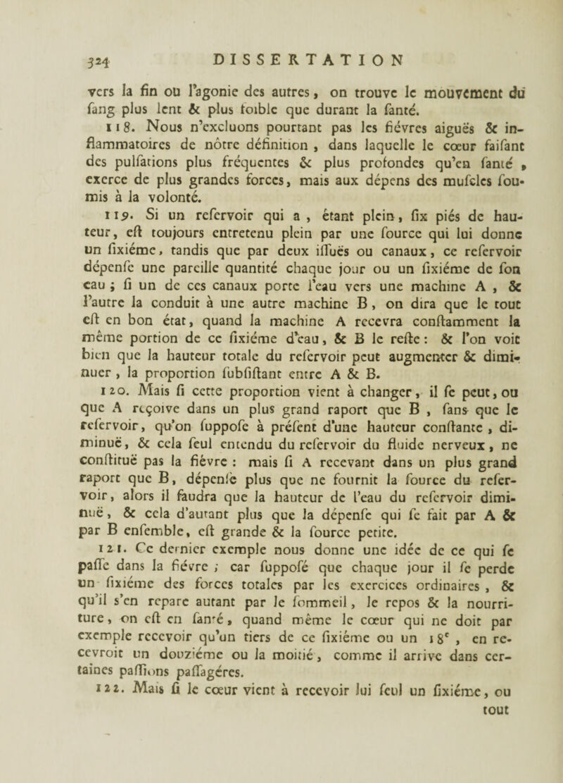 vers la fin ou l’agonie des autres > on trouve le mouvement du fang plus lent 6c plus toiblc que durant la fanté. 118. Nous n’excluons pourtant pas les fièvres aiguës 5e in¬ flammatoires de nôtre définition , dans laquelle le cœur faifant des pulfacions plus fréquentes 6c plus profondes qu’en famé » exerce de plus grandes forces, mais aux dépens des mufcles fou¬ rnis à la volonté. ii£. Si un refervoir qui a , étant plein, fix piés de hau¬ teur, efi toujours entretenu plein par une fource qui lui donne un fixiéme, tandis que par deux iffuës ou canaux, ce refervoir dépenfc une pareille quantité chaque jour ou un fixiéme de fon eau ; fi un de ces canaux porte l’eau vers une machine A , & l’autre la conduit à une autre machine B , on dira que le tout efi en bon état, quand la machine A recevra conftamment la même portion de ce fixiéme d eau, & B le relie : & Ton voit bien que la hauteur totale du refervoir peut augmenter & dimi¬ nuer , la proportion lübfiftant entre A & B. izo. Mais fi cette proportion vient à changer, il fe peut, ou que A reçoive dans un plus grand raport que B , fan* que le refervoir, qu’on fuppofe à préfenc d’une hauteur confiante , di¬ minue, 6c cela feul entendu du refervoir du fluide nerveux, ne confiituë pas la fièvre : mais fi A recevant dans un plus grand raport que B, dépenlè plus que ne fournit la fource du refer¬ voir , alors il faudra que la hauteur de l’eau du refervoir dimi¬ nue , 6c cela d’autant plus que la dépenfe qui fe fait par A & par B enfemble, eft grande & la fource petite. 121. Ce dernier exemple nous donne une idée de ce qui fc pafie dans la fièvre ; car fuppofé que chaque jour il fe perde un fixiéme des forces totales par les exercices ordinaires , & qu’il s’en reparc autant par le fommeil, Je repos & la nourri¬ ture , on cfi en famé, quand même le cœur qui ne doit par exemple recevoir qu’un tiers de ce fixiéme ou un 1 8e , en re- cevroit un douzième ou la moitié, comme il arrive dans cer¬ taines pafiions pafTagércs. 122. Mais û le cœur vient à recevoir lui feul un fixiéme, ou tout