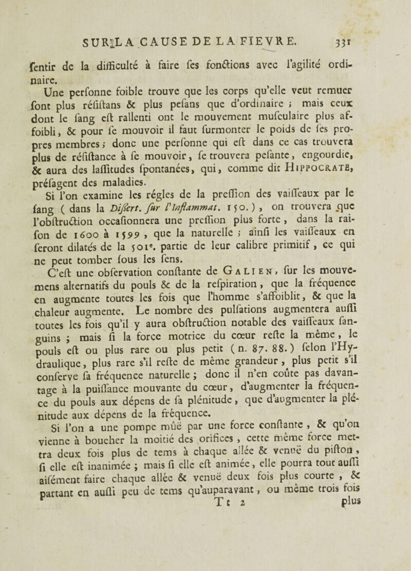 fentir de la difficulté à faire fes fon&ions avec l’agilité ordi¬ naire. Une perfonne foible trouve que les corps qu’elle veut remuer font plus rélîflans & plus pefans que d’ordinaire ; mais ceux dont le fang eft rallenti ont le mouvement mufculaire plus af- foibli, & pour fe mouvoir il faut furmonter le poids de fes pro¬ pres membres ,• donc une perfonne qui eft dans ce cas trouvera plus de réfiftance à fe mouvoir, fe trouvera pefantc, engourdie, & aura des laflitudes fpontanées, qui, comme dit Hippocratb, préfagent des maladies. Si l’on examine les régies de la preffion des vaifleaux par le fang ( dans la DiJ&rt. fur l'inflammat. 150. ) , on trouvera .que l’obAruétion occafionnera une preffion plus forte , dans la rai- fon de 1600 à 15*9 , que la naturelle ; ainfi les vaifleaux en feront dilatés de la s 01e. partie de leur calibre primitif, ce qui ne peut tomber fous les fens. C’efl une obfervation confiante de Galien, fur les mouve- mens alternatifs du pouls & de la refpiration , que la fréquence en augmente toutes les fois que l’homme s’affoiblit, & que la chaleur augmente. Le nombre des pulfations augmentera auffi toutes les fois qu’il y aura obftruétion notable des vaifleaux fan- guins 3 mais fi la force motrice du cœur relie la même , le pouls efl ou plus rare ou plus petit ( n. 87- 88.) félon l’Hy¬ draulique , plus rare s’il refte de même grandeur plus petit s’il conferve fa fréquence naturelle ; donc il n en coûte pas davan¬ tage à la puiflancc mouvante du cœur, daugmenter la fréquen¬ ce du pouls aux dépens de fa plénitude, que d augmenter la plé¬ nitude aux dépens de la fréquence. Si l’on a une pompe mûë par une force confiante , & qu’on vienne à boucher la moitié des orifices , cette même force met¬ tra deux fois plus de tems a chaque aJee & venue du piflon * fi elle eft inanimée ; mais fi elle efl animée, elle pourra tout aufll aifément faire chaque allée & venue deux fois plus courte , & Dartant en aufli peu de tems qu auparavant, ou même trois fois v Tt 1 plus