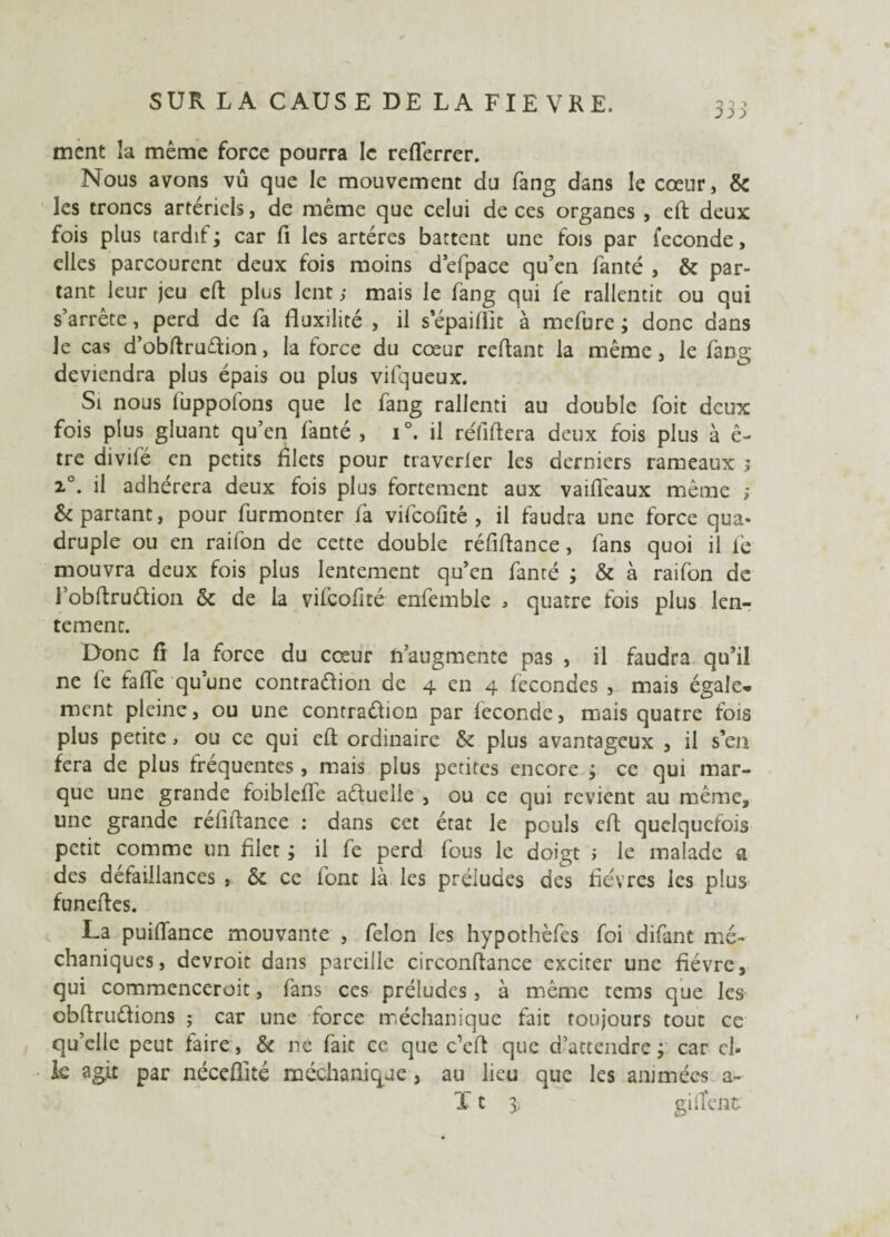 ment la même force pourra le refferrer. Nous avons vû que le mouvement du fang dans le cœur, & les troncs artériels, de même que celui de ces organes , eft deux fois plus tardif; car fi les artères battent une fois par fécondé, elles parcourent deux fois moins d’efpace qu’en fanté , & par¬ tant leur jeu eft plus lent ; mais le fang qui fe rallentit ou qui s’arrête, perd de fa fluxilité , il s epaiffit à mefure ; donc dans le cas d’obftrudion, la force du cœur reftant la même, le fang deviendra plus épais ou plus vifqueux. Si nous luppofons que le fang rallcnti au double foit deux fois plus gluant qu’en fanté , i °. il réfiftera deux fois plus à ê- tre divifé en petits filets pour traverfer les derniers rameaux j x°. il adhérera deux fois plus fortement aux vaiflèaux même ; & partant, pour furmonter fa vifcofitê , il faudra une force qua¬ druple ou en raifon de cette double réfiftance, fans quoi il lé mouvra deux fois plus lentement qu’en fanté ; & à raifon de l’obftrudion & de la vifcofité enfemble * quatre fois plus len¬ tement. Donc fr la force du cœur n’augmente pas , il faudra qu’il ne fe fafte qu’une contradion de 4 en 4 fécondés , mais égale¬ ment pleine, ou une contradion par leconde, mais quatre fois plus petite > ou ce qui eft ordinaire & plus avantageux , il s’ea fera de plus fréquentes , mais plus petites encore ; ce qui mar¬ que une grande foibleffe aduelie , ou ee qui revient au même, une grande réfiftance : dans cet état le pouls eft quelquefois petit comme un filet ; il fe perd fous le doigt ; le malade a des défaillances , & ce font là les préludes des fièvres les plus funeftes. La puiftance mouvante , félon les hypothèfes foi difant mé- chaniques, devroit dans pareille circonftance exciter une fièvre, qui commencerait, fans ces préludes, à même tems que les obftrudions ; car une force méchanique fait toujours tout ce qu’elle peut faire, 6c ne fait ce que c’eft que d’attendre; car cl- k agit par néceflité méchanique, au lieu que les animées a-