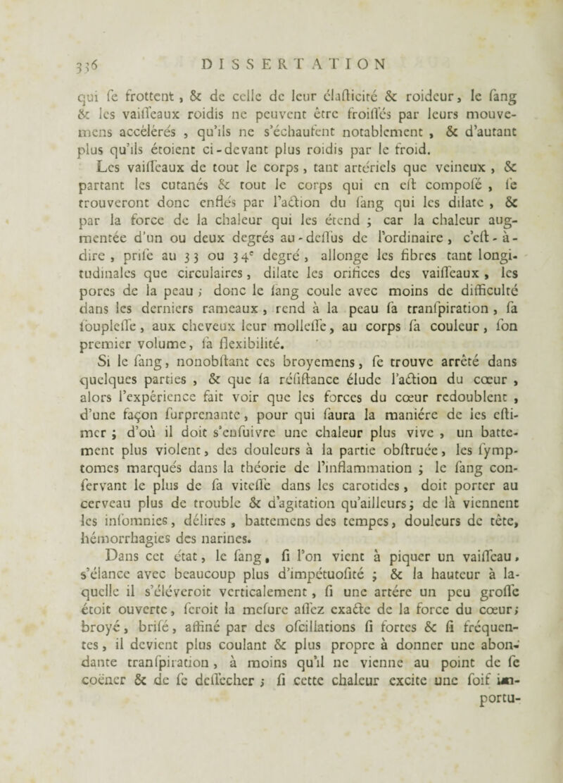 qui fe frottent , & de celle de leur clafticirc & roidcur, le fang &: les vaitïeaux roidis ne peuvent être froides par leurs mouve- mens accélérés , qu’ils ne s’échaufent notablement , & d’autant plus qu’ils étoient ci-devant plus roidis par le froid. Les vailleaux de tout le corps, tant artériels que veineux , & partant les cutanés & tout le corps qui en elf compolë , le trouveront donc enflés par Faction du lang qui les dilate , ÔC par la force de la chaleur qui les étend ; car la chaleur aug¬ mentée d’un ou deux degrés au-deflus de l’ordinaire, c’eft-à- dire , priée au 33 ou 34e degré, allonge les fibres tant longi¬ tudinales que circulaires, dilate les onrices des vailleaux , les pores de la peau ; donc le lang coule avec moins de difficulté dans les derniers rameaux , rend à la peau fa tranlpiration , fa louplelle , aux cheveux leur mollellë, au corps fa couleur , fon premier volume, fa flexibilité. Si le fang, nonobftant ces broyemens, fe trouve arrêté dans quelques parties , & que la réfiftance élude l’aélion du cœur , alors l’expérience fait voir que les forces du cœur redoublent , d’une façon furprenante, pour qui faura la manière de ies cfti- mer ; d’où il doit s’enfuivre une chaleur plus vive , un batte¬ ment plus violent, des douleurs à la partie obltruée, les l’ymp- tomes marqués dans la théorie de l’inflammation ; le fang con- fervant le plus de fa viteflë dans les carotides, doit porter au cerveau plus de trouble & d’agitation qu’ailleursi de là viennent les infomnies, délires, battemens des tempes, douleurs de tête, hémorrhagies des narines. Dans cet état, le fang • fi l’on vient à piquer un vaifleau, s’élance avec beaucoup plus d’impétuofité ; & la hauteur à la¬ quelle il s’éléveroit verticalement, fi une artère un peu grofl'e étoit ouverte, feroit la mefure allez exaéte de la force du cœur; broyé, brilé, affiné par des ofcillations fl fortes & fi fréquen¬ tes , il devient plus coulant & plus propre à donner une abon¬ dante tranfpiradon , à moins qu’il ne vienne au point de fe coéncr & de fe delïecher ; fi cette chaleur excite une foif un- portu-