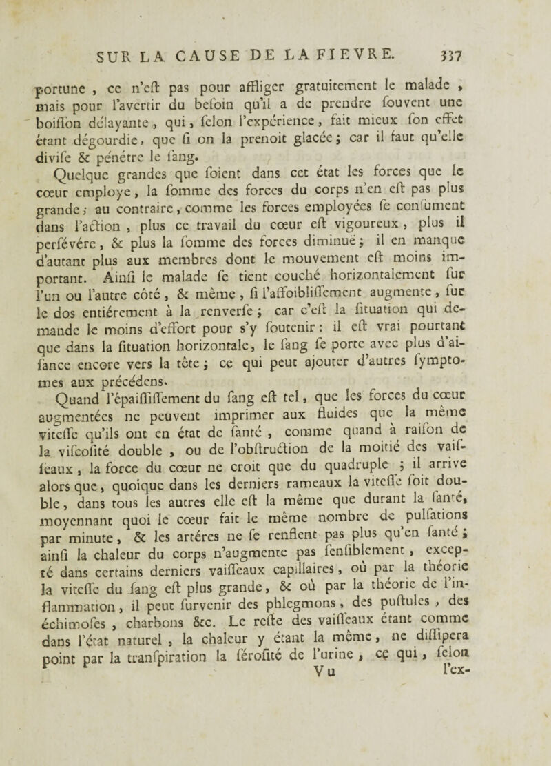 pomme , ce n’eft pas pour affliger gratuitement le malade , mais pour l’avertir du befoin qu’il a de prendre fouvent une boiflon délayante , qui, félon l’expérience, fait mieux fon effet étant dégourdie, que fi on la prenoit glacée ; car il faut qu’elle divife & pénétre le lang. Quelque grandes que foient dans cet état les forces que le cœur employé, la fomme des forces du corps n’en eft pas plus grande; au contraire, comme les forces employées fe con ument dans l’aftion , plus ce travail du cœur eft vigoureux , plus il perfévérc, & plus la fomme des forces diminue; il en manque d’autant plus aux membres dont le mouvement eft moins im¬ portant. Ainfi le malade fe tient couché horizontalement fur l’un ou l’autre côté, & même, fi l’affoiblilfement augmente, fur le dos entièrement à la renverfe ; car c’eft la fituation qui de¬ mande le moins d’effort pour s’y foutenir : il eft vrai pourtant que dans la fituation horizontale, le fang fe porte avec plus d’ai- fance encore vers la tête; ce qui peut ajouter d autres lympto- mes aux précédens. Quand l’épaifllflement du fang eft tel, que les forces du cœur augmentées ne peuvent imprimer aux fluides que la même vicelfe qu’ils ont en état de fanté , comme quand à, raifon de la vifeofité double , ou de l’obftruétion de la moitié des vail- leaux , la force du cœur ne croit que du quadruple ; il arrive alors que, quoique dans les derniers rameaux la vitefle foit dou¬ ble , dans tous les autres elle eft la même que durant la famé, moyennant quoi le cœur fait le même nombic dv. pulfations par minute, & les artères ne fe renflent pas plus qu en fanté ; ainft la chaleur du corps n’augmente pas fenfiblement , excep¬ té dans certains derniers vaiflèaux capillaires, où par la théorie la vitefle du fang eft plus grande, & où par la théorie de 1 in¬ flammation , il peut furvenir des phlegmons, des pullules > des échimofes , charbons &c. Le refte des vaifteaux étant comme dans l’état naturel , la chaleur y étant la meme, ne diflipera point par la tranfpiration la férofité de l’urine , cç qui, félon