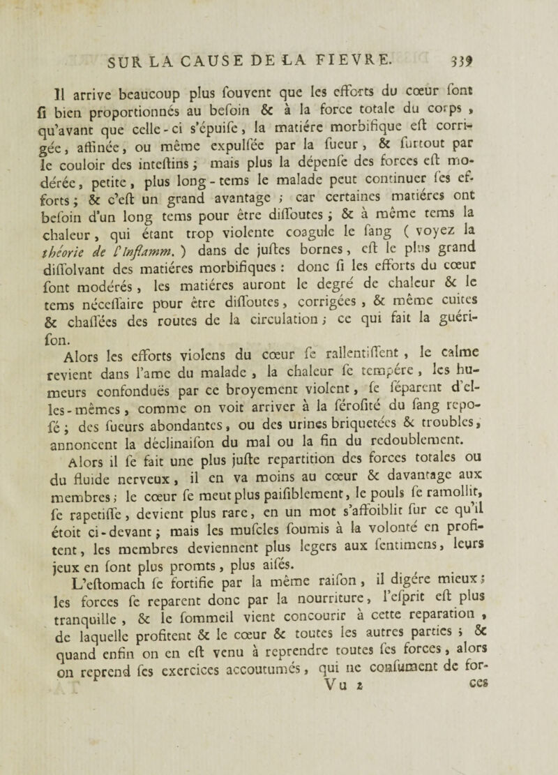 Il arrive beaucoup plus fouvenc que les efforts du cœur font fi bien proportionnés au befoin & a la force totale du co: ps , qu’avant que celle - ci s’épuife , la matière moroifique eft corri¬ gée, affinée, ou même expulfée par la Tueur, & furtout par le couloir des intertins ; mais plus la dépenfe des forces eft mo¬ dérée , petite, plus long - tems le malade peut continuer les ef¬ forts ; & c’eft un grand avantage ; car certaines matières ont befoin d’un long tems pour être dirtbutes ; & à même tems la chaleur, qui étant trop violente coagule le fang ( voyez la théorie de Clnfiamm. ) dans de jurtes bornes, crt le plus grand diffolvant des matières morbifiques : donc fi les efforts du cœur font modérés , les matières auront le degré de chaleur & le tems nécertaire pour être dirtoutes, corrigées , & meme cuites & chaflees des routes de la circulation; ce qui fait la guéri- fon. Alors les efforts violens du cœur fc rallentiffent , le calme revient dans l ame du malade , la chaleur fie tem^ere , les hu¬ meurs confondues par ce broyement violent, fie féparent d el¬ les-mêmes, comme on voit arriver à la férofité du fang repo- fé ; des fueurs abondantes, ou des urines briquetées & troubles, annoncent la déclinaifon du mal ou la fin du redoublement. Alors il fie fait une plus jufte répartition des forces totales ou du fluide nerveux , il en va moins au cœur &c davantage aux membres; le cœur fie meut plus paifiblement, le pouls fe ramollit, fe rapetiffe, devient plus rare, en un mot s affoiblit fur ce qu il étoit ci-devant j mais les mufcles fournis a la volonté en profi¬ tent , les membres deviennent plus légers aux lentimens, leurs jeux en font plus promts, plus ailés. , L’eftomach le fortifie par la même rai Ton , il digéré mieux ; les forces fe reparent donc par la nourriture, l’efprit eft plus tranquille , & le fommeil vient concourir à cette réparation , de laquelle profitent & le cœur 6c toutes ies autres parties j 5c quand enfin on en eft venu à reprendre toutes fies forces , alors on reprend fies exercices accoutumés, qui ne conlumcnt de for-