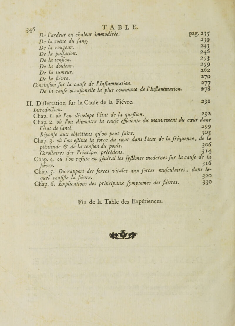 De rardeur ou chaleur immoderée. De la co'ine du fang. De la rougeur. De la pulfation. De la tenfion. De la douleur. De la tumeur. De la fièvre. Conclufion fur la caufe de T Inflammation. De la caufe occafionelle la plus coimiuoic de tbiflairttttatioH* pag.237 239 243 246 2)5 239 262 270 277 278 II. Diflertation fur la Caufe de la Fièvre. ' 291 Introduction. Chap. 1. ou Ion dévelope l’état de la queflion. 292 Chap. 2. oit l’on démontre la caufe efficiente du mouvement du cœur dans l’état de fanté. ^99 Réponfe aux objections qu’on peut faire. , 3°3 Chap. 3. ou l’on ejlime la force du cœur dans F état de la fréquence, de la plénitude & de la tenfion du pouls. 3°^ Corollaires des Principes précédé-,is. 3 x4 Chap. 4. où l’on réfuté en général les fyjlèmes modernes fur la caufe de la rf ll6 fievre. ri- J / Chap. 5. Du rapport des forces vitales aux forces mufculatres, dans le¬ quel confifie la fièvre. f 320 Chap. 6. Explications des principaux fymptomes des fièvres. 33° Fin de la Table des Expériences. tdfcar