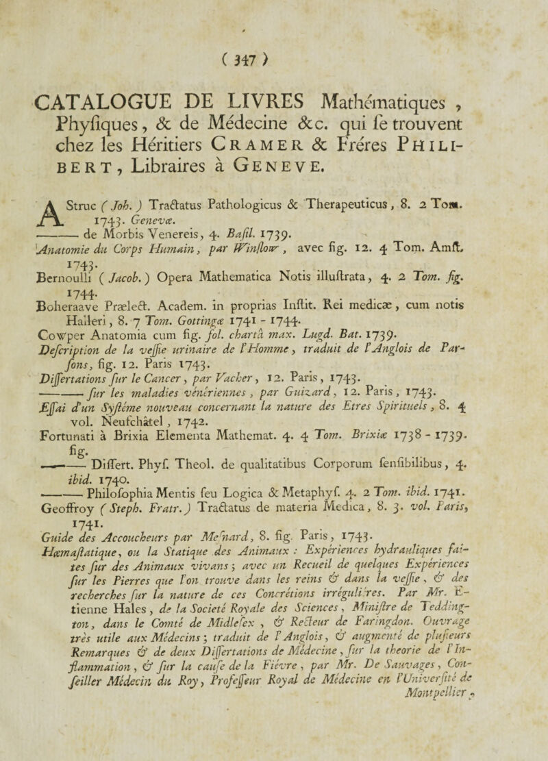 CATALOGUE DE LIVRES Mathématiques 7 Phyiiques, Sc de Médecine &c. qui le trouvent chez les Héritiers Cramer & Frères P H i l i- bert, Libraires à Geneve, AStruc (Job.) Tra&atus Pathologicus & Therapeuticus, 8. 2 Tom. 1743. Genevce. ■-de Alorbis Venereis, 4. Bafil. 1739* 'Anatomie du Corps Humain, par fTintloir, avec fi g. 12. 4 Tom. Amft. 1743- . . . Bernoulli ( Jacob. ) Opéra Mathematica Notis illuflrata, 4. 2 Tom. fig. ï744* ... Boheraave Præled. Academ. in proprias Inftit. Rei medicæ, cum notis Haileri, 8. 7 Tom. Gottingcc 1741 - *744- CoWper Anatomia cum fig. fol. charta max. Lugd. Bat. 1739* Defcription de la vejfie urinaire de l’Homme, traduit de l’Anglois de Par- fons, fig. 12. Paris 1743. Dijfertations fur le Cancer, par Vacher, 12. Paris, 1743* ■-fur les maladies vénériennes, par Guizard, 12. Paris, 1743* Ejfai dé un Syjléme nouveau concernant la nature des Etres Spirituels, 8. 4 vol. Neufchâtel, 1742. Fortunati à Brixia Elementa Mathemat. 4. 4 Tom. Brixix 1738- 1739. • ■ Diflert. Phyf. Theol. de qualitatibus Corporum fenfibilibus, 4. ibid. 1740. -Philofophia Mentis feu Logica & Metaphyf. 4. 2 Tom. ibid. 1741. Geoffroy ( Steph. Fratr.) Tradatus de materia Medica, 8. 3* vol. Paris, I74I- Guide des Accoucheurs par Mefnard, 8. fig. Paris, 1743* H&maflaticpie, ou la Statique des Animaux : Expériences hydrauliques fai¬ tes fur des Animaux vivans 5 avec un Recueil de quelques Expériences fur les Pierres que Ton trouve dans les reins Ù dans la vejfie . & des recherches fur la nature de ces Concrétions irreguli res. Par Mr. E- tienne Haies , de la Société Royale des Sciences , Minijlre de Tedding- ton, dans le Comté de MidlePex , & Recteur de Faringdon. Ouvrage très utile aux Médecins ; traduit de T Anglois, & augmenté de plufeurs Remarques & de deux Dijfertations de Médecine, fur la théorie de l'In¬ flammation , é fur la caufe de la Fièvre , par Mr. De Sauvages, Con- feiller Médecin du Roy, Profejfear Royal de Médecine en l’Univerjité de Montpellier?