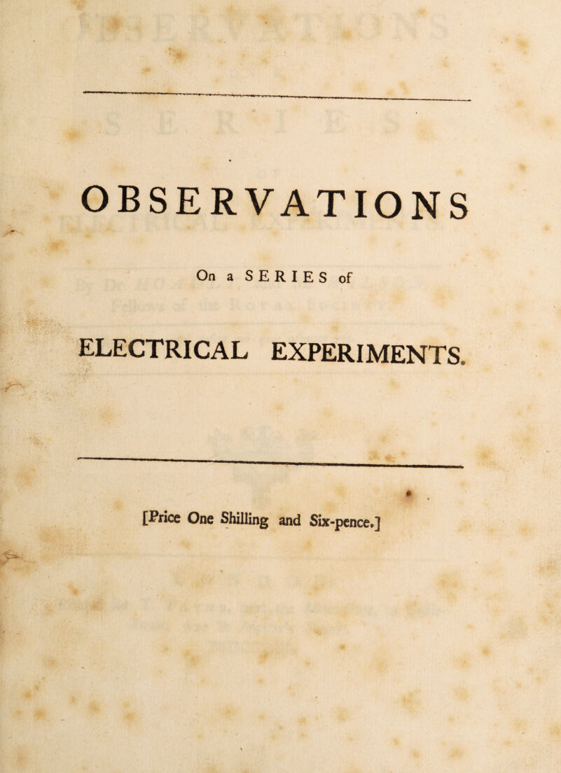 OBSERVATIONS On a SERIES of ELECTRICAL EXPERIMENTS, [Price One Shilling and Six-pence*]