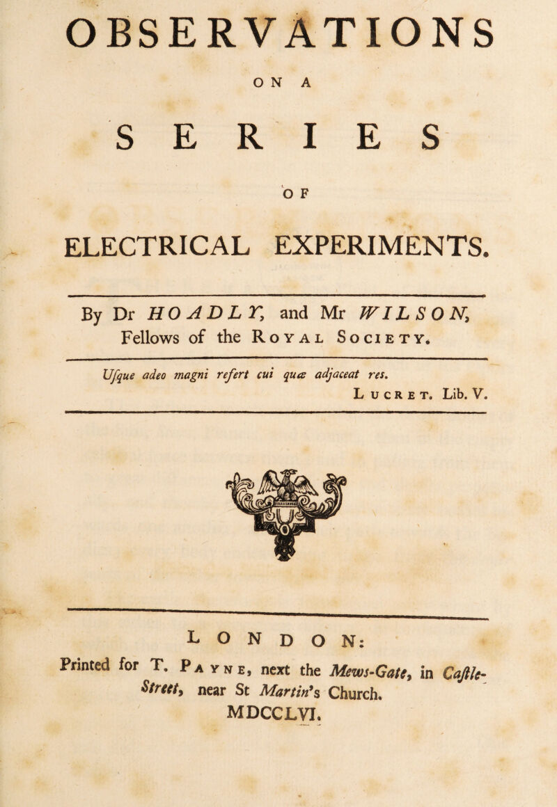 ON A SERIES O F ELECTRICAL EXPERIMENTS. By Dr HO AD LT, and Mr WILSON, Fellows of the Royal Society. Ufque adeo magni refert cut qua adjaceat res. L u c R e t. Lib. V. LONDON: Pruned for T. Pa vne, next the Mews-Gate, in Cajtk- Street, near St Martin’s Church. MDCCLVI.