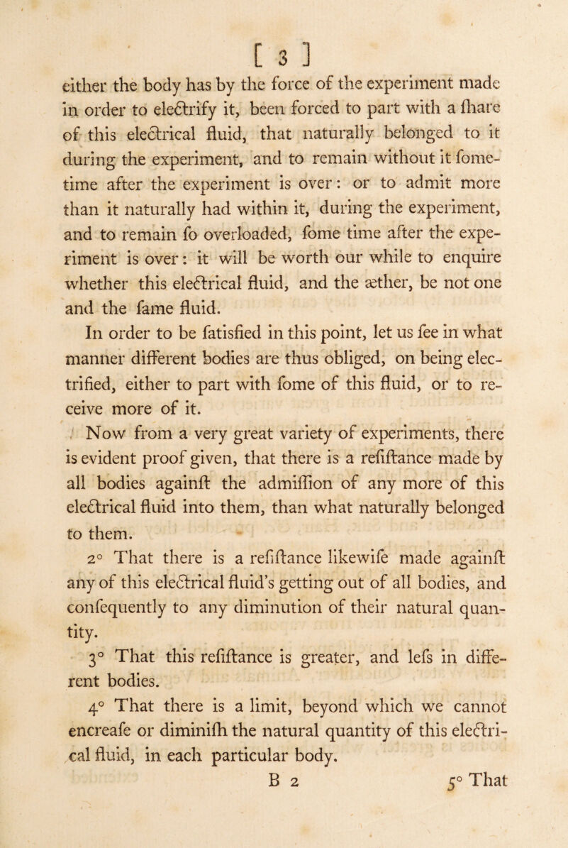 either the body has by the force of the experiment made in order to ele&rify it, been forced to part with a (hare of this electrical fluid, that naturally belonged to it during the experiment, and to remain without it fome- time after the experiment is over: or to admit more than it naturally had within it, during the experiment, and to remain fo overloaded, fome time after the expe¬ riment is over: it will be worth our while to enquire whether this eleftrical fluid, and the aether, be not one and the fame fluid. In order to be fatisfied in this point, let us fee in what manner different bodies are thus obliged, on being elec¬ trified, either to part with fome of this fluid, or to re¬ ceive more of it. Now from a very great variety of experiments, there is evident proof given, that there is a refiftance made by all bodies againft the admiflion of any more of this electrical fluid into them, than what naturally belonged to them. 2° That there is a refiftance likewife made againft any of this eleCtrical fluid’s getting out of all bodies, and confequently to any diminution of their natural quan¬ tity. 3° That this refiftance is greater, and lefs in diffe¬ rent bodies. 4° That there is a limit, beyond which we cannot encreafe or diminifh the natural quantity of this eleftri- ,cal fluid, in each particular body. B 2 5° That