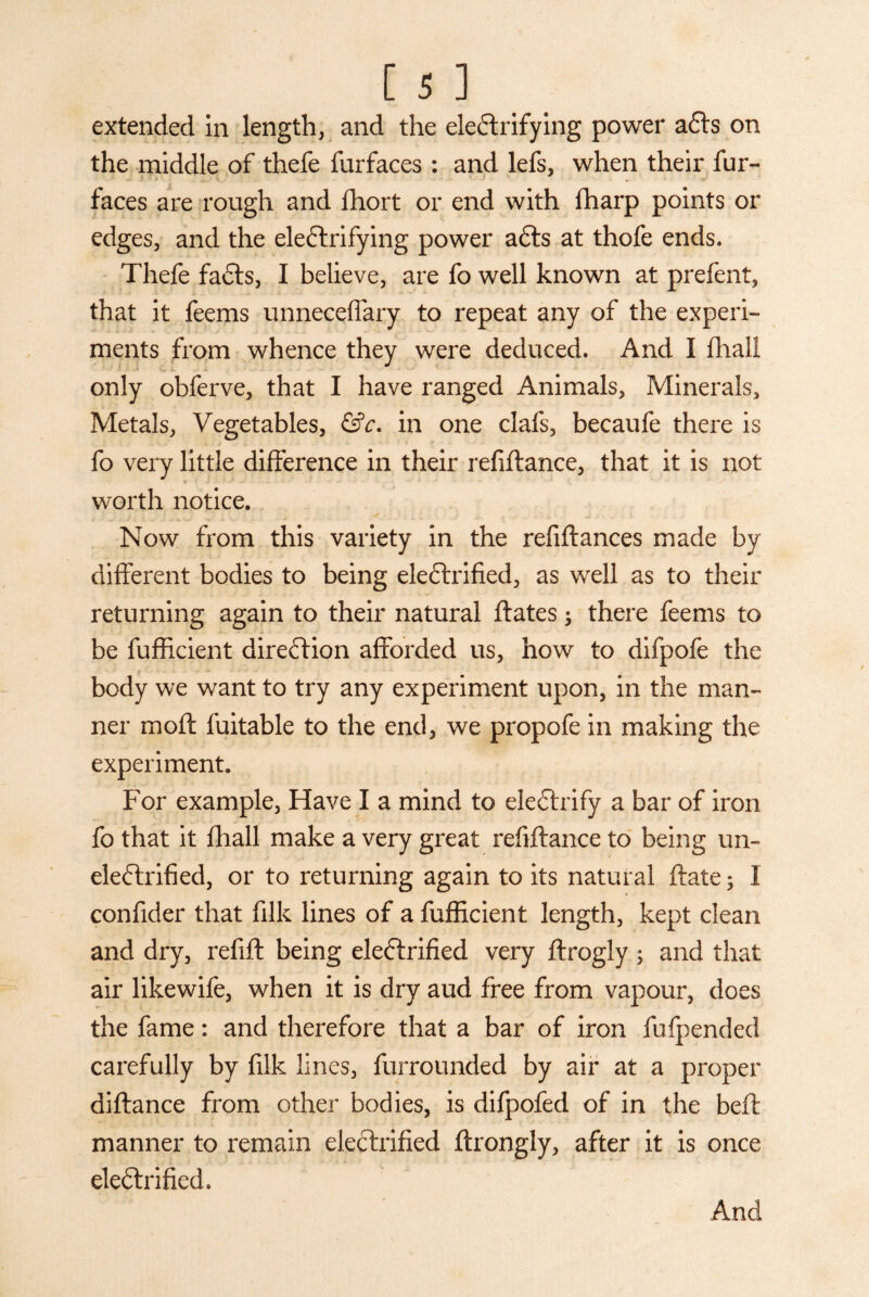 extended in length, and the electrifying power aCts on the middle of thefe furfaces : and lefs, when their fur- faces are rough and fhort or end with fharp points or edges, and the electrifying power aCts at thofe ends. Thefe faCts, I believe, are fo well known at prefent, that it feems unneceffary to repeat any of the experi¬ ments from whence they were deduced. And I fhall only obferve, that I have ranged Animals, Minerals, Metals, Vegetables, &c. in one clafs, becaufe there is fo very little difference in their refinance, that it is not * worth notice. Now from this variety in the refinances made by different bodies to being eleCtrified, as well as to their returning again to their natural ftates; there feems to be fufficient direction afforded us, how to difpofe the body we want to try any experiment upon, in the man¬ ner moft fuitable to the end, we propofe in making the experiment. For example, Have I a mind to eleCtrify a bar of iron fo that it fhall make a very great refiftance to being un- eleCtrified, or to returning again to its natural ftate; I confider that filk lines of a fufficient length, kept clean and dry, refift being eleCtrified very ftrogly ; and that air likewife, when it is dry aud free from vapour, does the fame: and therefore that a bar of iron fufpended carefully by filk lines, furrounded by air at a proper diftance from other bodies, is difpofed of in the bell manner to remain eleCtrified ftrongly, after it is once eleCtrified. And