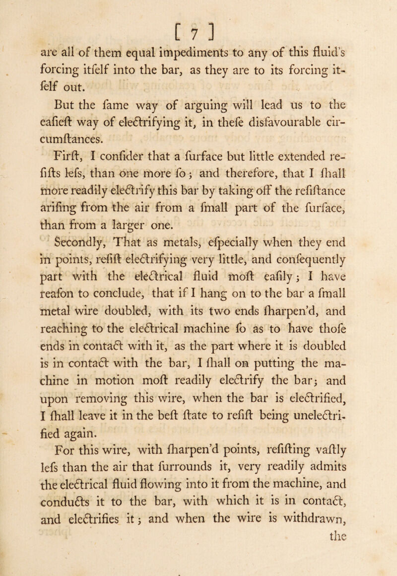 are all of them equal impediments to any of this fluid’s forcing itfelf into the bar, as they are to its forcing it- felf out. But the fame way of arguing will lead us to the eafieft way of electrifying it, in thefe disfavourable cir- cumltances. Firft, I consider that a furface but little extended re- fifts lefs, than one more fo ; and therefore, that I fhall more readily eleCtrify this bar by taking off the refiftance - arifing from the air from a fmall part of the furface, than from a larger one. Secondly, That as metals, efpecially when they end in points, refill electrifying very little, and confequently part with the eleCtrical fluid molt eafily; I have reafon to conclude, that if I hang on to the bar a fmall metal wire doubled, with its two ends fharpen d, and reaching to the eleCtrical machine fo as to have thofe ends in contaCt with it, as the part where it is doubled is in contaft with the bar, I fhall on putting the ma¬ chine in motion molt readily electrify the bar; and upon removing this wire, when the bar is electrified, I fhall leave it in the belt Itate to refill being uneleCtrh lied again. For this wire, with fharpen’d points, refilling valtly lefs than the air that furrounds it, very readily admits the eleCtrical fluid flowing into it from the machine, and conduCts it to the bar, with which it is in contaCt, and electrifies it; and when the wire is withdrawn, the