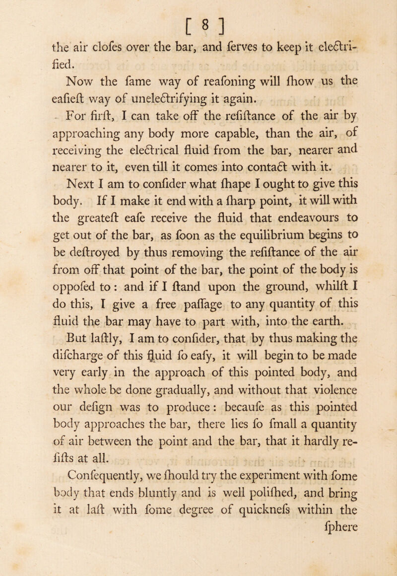 [8 ] the air clofes over the bar, and ferves to keep it electri¬ fied. Now the fame way of reafoning will fhow us the eafieft way of unele&rifying it again. For firft, I can take off the refiftance of the air by approaching any body more capable, than the air, of receiving the ele&rical fluid from the bar, nearer and nearer to it, even till it comes into contaft with it. Next I am to confider what fhape I ought to give this body. If I make it end with a fharp point, it will with the greateft eafe receive the fluid that endeavours to get out of the bar, as foon as the equilibrium begins to be deftroyed by thus removing the refiftance of the air from off that point of the bar, the point of the body is oppofed to : and if I ftand upon the ground, whilft I do this, I give a free paffage to any quantity of this fluid the bar may have to part with, into the earth. But laftly, I am to confider, that by thus making the difcharge of this fluid fo eafy, it will begin to be made very early in the approach of this pointed body, and the whole be done gradually, and without that violence our defign was to produce: becaufe as this pointed body approaches the bar, there lies fo fmall a quantity of air between the point and the bar, that it hardly re¬ fills at all. Confequently, we fhould try the experiment with fome body that ends bluntly and is well polifhed, and bring it at laft with fome degree of quicknefs within the fphere