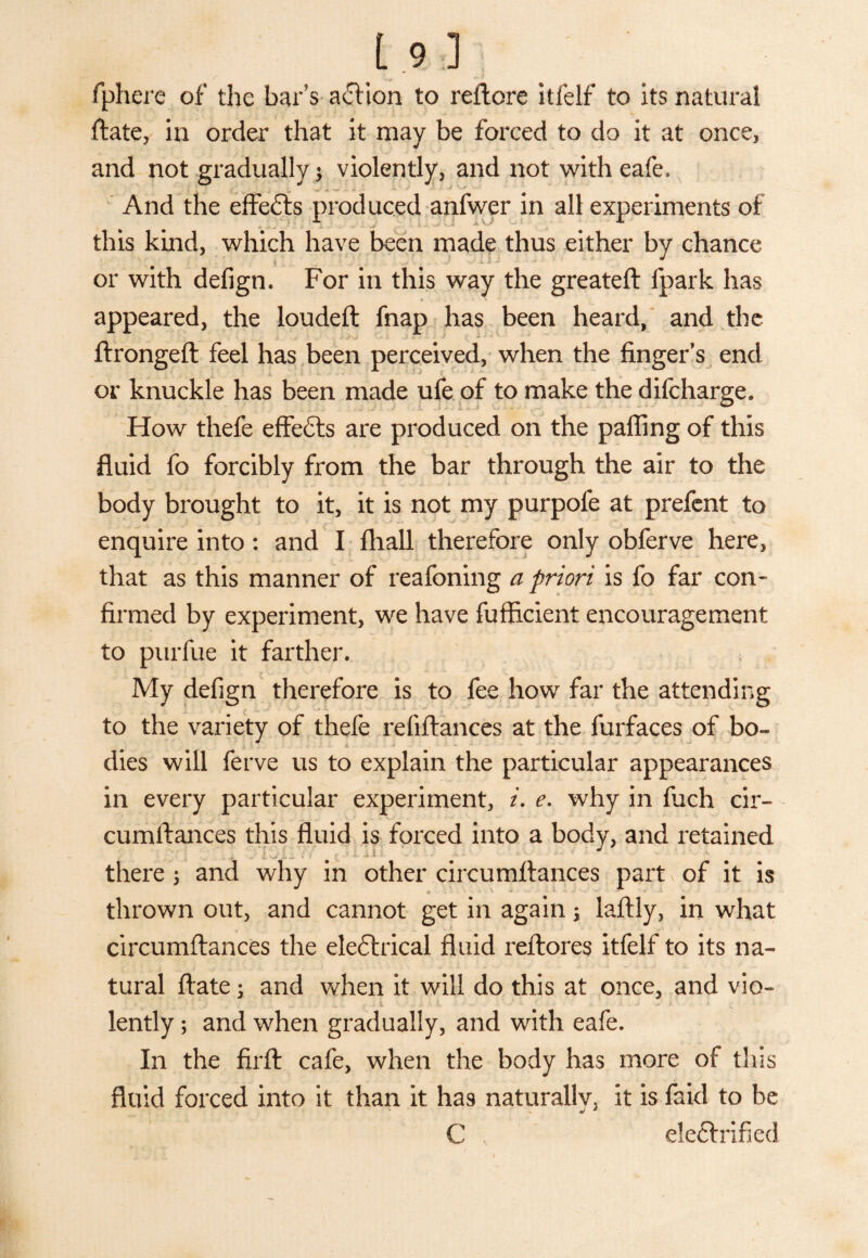 19] fphere of the bar's action to reftcre itlelf* to its natural ftate, in order that it may be forced to do it at once, and not gradually $ violently, and not with eafe, i l ] ... j ~ / ■ J And the effects produced anfwer in all experiments of this kind, which have been made thus either by chance : ' . •* 1- J or with defign. For in this way the greateft fpark has appeared, the loudeft fnap has been heard, and the ftrongefl feel has been perceived, when the finger’s end or knuckle has been made ufe of to make the difcharge. How thefe effects are produced on the palling of this fluid fo forcibly from the bar through the air to the body brought to it, it is not my purpofe at prefent to enquire into: and I fliall therefore only obferve here, that as this manner of reafoning a priori is fo far con¬ firmed by experiment, we have fufficient encouragement to purfue it farther. My defign therefore is to fee how far the attending to the variety of thefe refiftances at the furfaces of bo- . I 4- - “ ' ' dies will ferve us to explain the particular appearances in every particular experiment, i. e. why in fiich cir- cumilances this fluid is forced into a body, and retained there; and why in other circumfiances part of it is * - • • • ' *- : * . ■ . .. * • thrown out, and cannot get in again •> laftly, in what circumfiances the eleflrical fluid reflores itfelf to its na¬ tural ftate; and when it will do this at once, and vio- - , ■ ’ J } . •* • r JL : . * i i. • . . - * *• * ^ \ j ‘ i t lently; and when gradually, and with eafe. In the firfl cafe, when the body has more of this fluid forced into it than it has naturally, it is faid to be j 4 C de£lrified