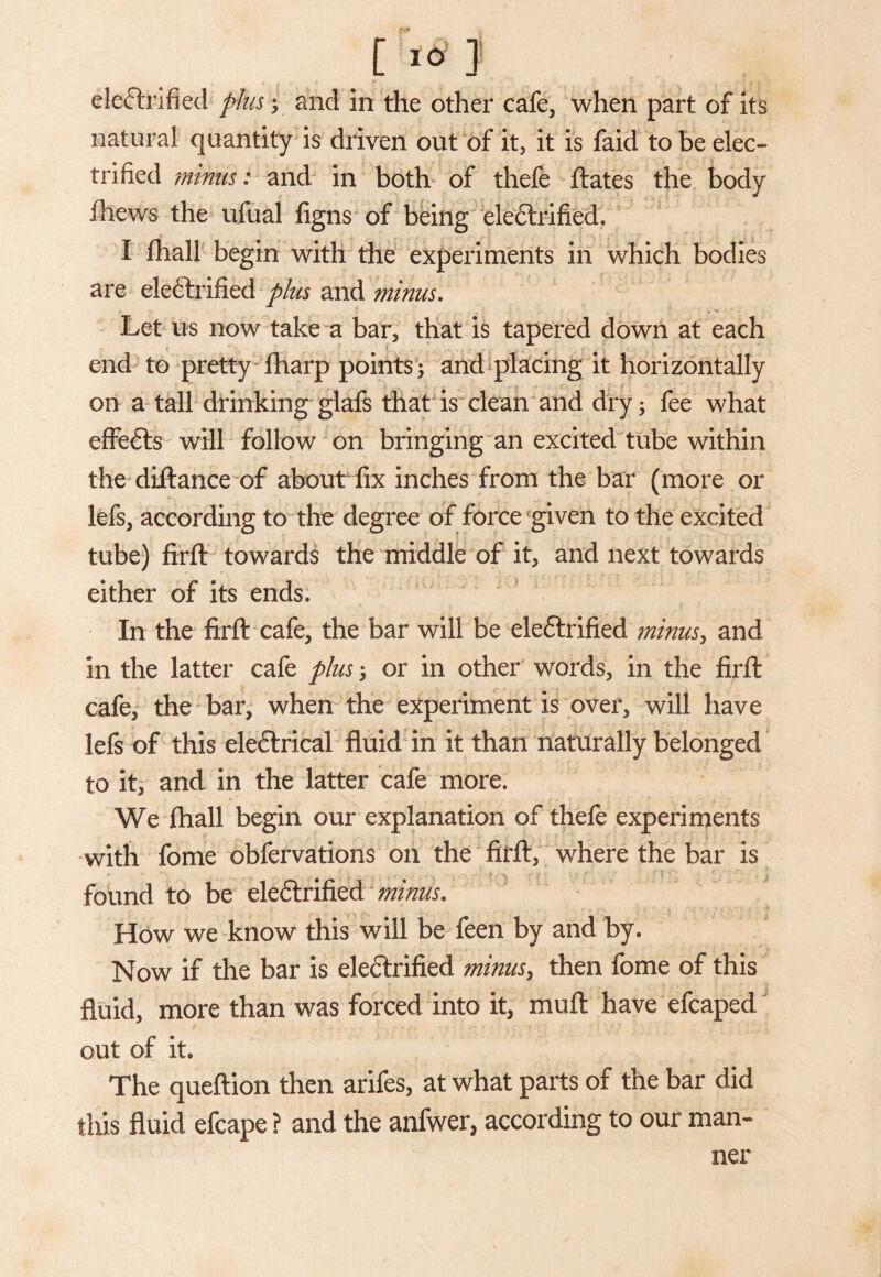 electrified plus y and in the other cafe, when part of its natural quantity is driven out of it, it is faid to be elec¬ trified minus: and in both of thefe ftates the body fhews the ufual figns of being eleCtrified. ■ I fhall begin with the experiments in which bodies are electrified plus and minus. Let us now take a bar, that is tapered down at each end to pretty fharp points; and placing it horizontally on a tall drinking glafs that is clean and dry; fee what effeCts will follow on bringing an excited tube within the diftance of about fix inches from the bar (more or lefs, according to the degree of force given to the excited tube) firft towards the middle of it, and next towards either of its ends. In the firft cafe, the bar will be eleCtrified minus, and in the latter cafe plus; or in other words, in the firft cafe, the bar, when the experiment is over, will have lefs of this eleCtrical fluid in it than naturally belonged to it, and in the latter cafe more. We fhall begin our explanation of thefe experiments with fome obfervations on the firft, where the bar is found to be eleCtrified minus* How we know this will be feen by and by. Now if the bar is eleCtrified minus> then fome of this fluid, more than was forced into it, muft have efcaped out of it. The queftion then arifes, at what parts of the bar did this fluid efcape ? and the anfwer, according to our man¬ ner