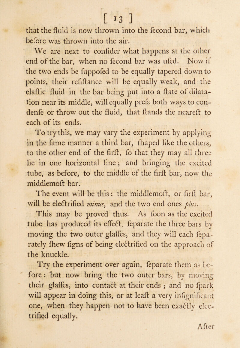 I [ *3 ] that the fluid is now thrown into the fecond bar, which before was thrown into the air. We are next to confider what happens at the other end of the bar, when no fecond bar was ufed. Now if the two ends be fuppofed to be equally tapered down to points, their refiftance will be equally weak, and the elaftic fluid in the bar being put into a ftate of dilata¬ tion near its middle, will equally prefs both ways to con- denfe or throw out the fluid, that ftands the neareft to each of its ends. To try this, we may vary the experiment by applying in the fame manner a third bar, fhaped like the others, to the other end of the firft, fo that they may all three lie in one horizontal line 3 and bringing the excited tube, as before, to the middle of the firft bar, now the middlemoft bar. The event will be this: the middlemoft, or firft bar, will be electrified minus, and the two end ones plus. This may be proved thus. As foon as the excited tube has produced its effeCt, feparate the three bars by moving the two outer glades, and they will each fepa - rately fhew figns of being eleftrified on the approach of the knuckle. Try the experiment over again, feparate them as be¬ fore : hut now bring the two outer bars, by moving their glafles, into contaCt at their ends 5 and no fpark will appear in doing this, or at leaft a very infignificant one, when they happen not to have been exactly elec¬ trified equally. After \ '