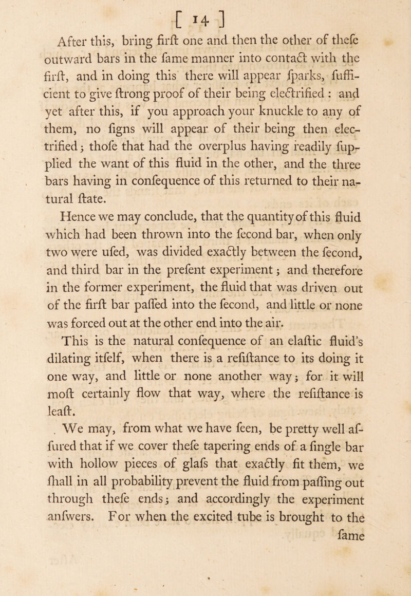 [1+] After this, bring firft one and then the other of thefe outward bars in the fame manner into contaft with the firft, and in doing this there will appear fparks, fuffi- cient to give ftrong proof of their being ele&rified : and yet after this, if you approach your knuckle to any of them, no figns will appear of their being then elec¬ trified; thofe that had the overplus having readily fup- plied the want of this fluid in the other, and the three bars having in confequence of this returned to their na¬ tural ftate* Hence we may conclude, that the quantity of this fluid which had been thrown into the fecond bar, when only two were ufed, was divided exaftly between the fecond, and third bar in the prefent experiment; and therefore in the former experiment, the fluid that was driven out of the firft bar paffed into the fecond, and little or none was forced out at the other end into the air. This is the natural confequence of an elaftic fluids dilating itfelf, when there is a refiftance to its doing it one way, and little or none another way; for it will moft certainly flow that way, where the refiftance is leaft, We may, from what we have feen, be pretty well aft lured that if we cover thefe tapering ends of a Angle bar with hollow pieces of glafs that exactly fit them, we fliall in all probability prevent the fluid from palling out through thefe ends; and accordingly the experiment anfwers. For when the excited tube is brought to the fame