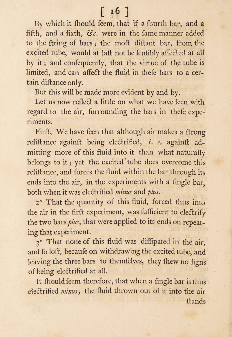 [ *6 ] By which it fliould feem, that if a fourth bar, and a fifth, and a fixth, &c. were in the fame manner added to the firing of barsj the moft diftant bar, from the excited tube, would at lafl not be fenfibly affefted at all by it; and confequently, that the virtue of the tube is limited, and can affeft the fluid in thefe bars to a cer¬ tain diflance only. But this will be made more evident by and by. Let us now refleft a little on what we have leen with regard to the air, furrounding the bars in thefe expe- riments. Firft, We have feen that although air makes a flrong refiftance againft being eleCtrified, i. e. againfl ad¬ mitting more of this fluid into it than what naturally belongs to it 3 yet the excited tube does overcome this refiftance, and forces the fluid within the bar through its ends into the air, in the experiments with a fingle bar* both when it was eleCtrified minus and plus. 20 That the quantity of this fluid, forced thus into the air in the firft experiment, was fufficient to eleftrify the two bars plus y that were applied to its ends on repeat¬ ing that experiment. 30 That none of this fluid was diflipated in the air, and fo loft, becaufe on withdrawing the excited tube, and leaving the three bars to themfelves, they fhew no figns of being electrified at alb It fliould feem therefore, that when a fingle bar is thus electrified minus \ the fluid thrown out of it into the air Hands