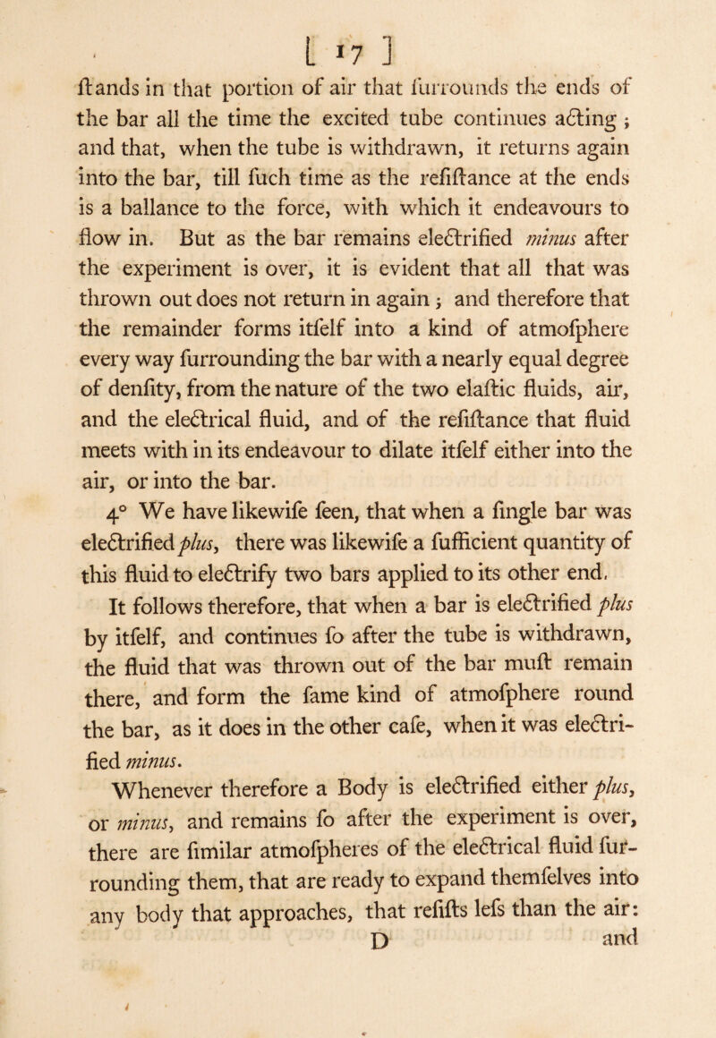 ftands in that portion of air that furroimds the ends of the bar all the time the excited tube continues aCting ; and that, when the tube is withdrawn, it returns again into the bar, till fuch time as the refiftance at the ends is a ballance to the force, with which it endeavours to flow in. But as the bar remains eleCtrifled minus after the experiment is over, it is evident that all that was thrown out does not return in again; and therefore that the remainder forms itfelf into a kind of atmofphere every way furrounding the bar with a nearly equal degree of denfity, from the nature of the two elaftic fluids, air, and the electrical fluid, and of the refiftance that fluid meets with in its endeavour to dilate itfelf either into the air, or into the bar. 4° We have like wife feen, that when a Angle bar was electrified there was likewife a fufficient quantity of this fluid to eleCtrify two bars applied to its other end, It follows therefore, that when a bar is electrified plus by itfelf, and continues fo after the tube is withdrawn, the fluid that was thrown out of the bar muft remain there, and form the fame kind of atmofphere round the bar, as it does in the other cafe, when it was electri¬ fied minus. Whenever therefore a Body is elettrifled either plus, or minus, and remains fo after the experiment is over, there are fimilar atmofpheres of the eleftrical fluid fur¬ rounding them, that are ready to expand themfelves into any body that approaches, that refifts lefs than the air: D and