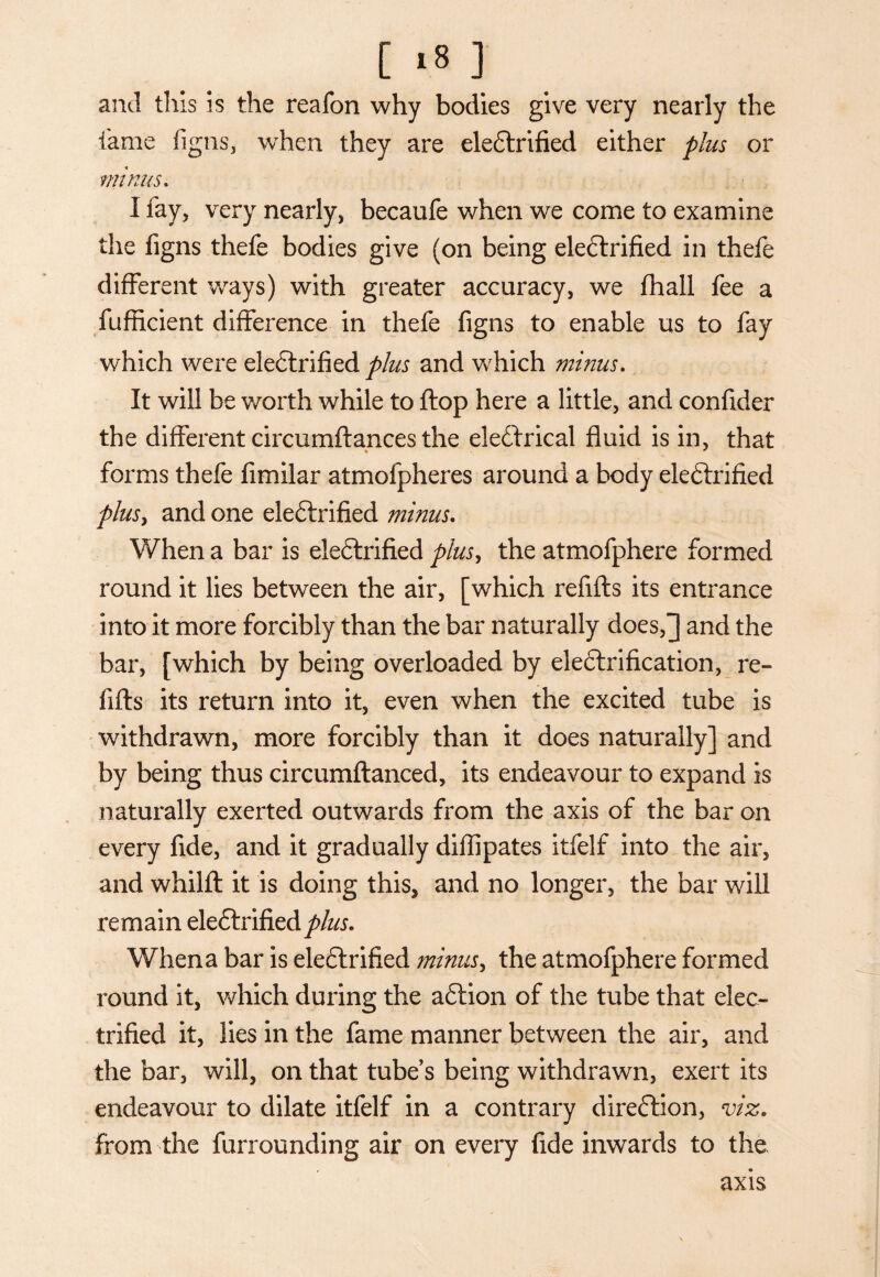 and this is the reafon why bodies give very nearly the lame figns, when they are eleCtrified either plus or minus. I fay, very nearly, becaufe when we come to examine the figns thefe bodies give (on being eleClrified in thefe different ways) with greater accuracy, we fhall fee a fufficient difference in thefe figns to enable us to fay which were eleCtrified plus and which minus. It will be worth while to flop here a little, and confider the different circumftances the eleCtrical fluid is in, that forms thefe fimilar atmofpheres around a body eleClrified plus, and one eleClrified minus. When a bar is eleClrified plus, the atmofphere formed round it lies between the air, [which refills its entrance into it more forcibly than the bar naturally does,^ and the bar, [which by being overloaded by electrification, re¬ fills its return into it, even when the excited tube is withdrawn, more forcibly than it does naturally] and by being thus circumflanced, its endeavour to expand is naturally exerted outwards from the axis of the bar on every fide, and it gradually difllpates itfelf into the air, and whilfl it is doing this, and no longer, the bar will remain eleClrified Whena bar is eleClrified minus, the atmofphere formed round it, which during the aClion of the tube that elec¬ trified it, lies in the fame manner between the air, and the bar, will, on that tube’s being withdrawn, exert its endeavour to dilate itfelf in a contrary direction, viz. from the furrounding air on every fide inwards to the axis