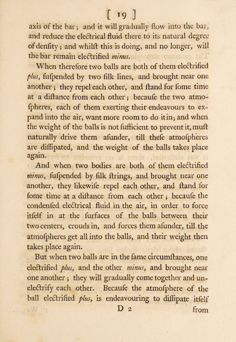 [19 ] axis of the bar *, and it will gradually flow into the bar, and reduce the electrical fluid there to its natural degree of denfity ; and whilft this is doing, and no longer, will the bar remain eleCtrified minus, When therefore two balls are both of them electrified plus, fufpended by two filk lines, and brought near one another; they repel each other, and ftand for fome time at a diftance from each other; becaufe the two atmo- fpheres, each of them exerting their endeavours to ex¬ pand into the air, want more room to do it in; and when the weight of the balls is not lufficient to prevent it, muft naturally drive them afunder, till thefe atmofpheres are diflipated, and the weight of the balls takes place again. And when two bodies are both of them eleCtrified minus, fufpended by filk firings, and brought near one another, they likewife repel each other, and ftand for fome time at a diftance from each other; becaufe the condenfed electrical fluid in the air, in order to force itfelf in at the furfaces of the balls between their two centers, crouds in, and forces them afunder, till the atmofpheres get all into the balls, and their weight then takes place again. But when two balls are in the fame circumftances, one eleClrified plus, and the other minus, and brought near one another; they will gradually come together and un- eleCtrify each other. Becaufe the atmofphere of the ball eleClrified plusy is endeavouring to diflipate itfelf