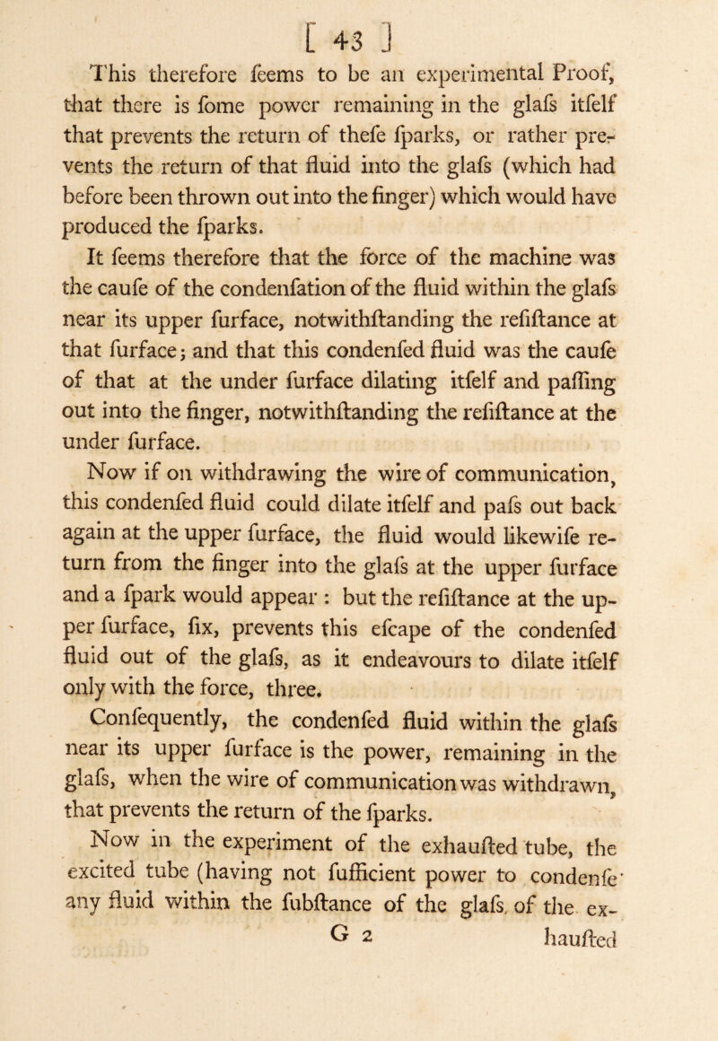 This therefore feems to be an experimental Proof, that there is fome power remaining in the glafs itfelf that prevents the return of thefe fparks, or rather prer vents the return of that fluid into the glafs (which had before been thrown out into the finger) which would have produced the fparks. It feems therefore that the force of the machine was the caufe of the condenfation of the fluid within the glafs near its upper furface, notwithftanding the refiftance at that furface and that this condenfed fluid was the caufe of that at the under furface dilating itfelf and palling out into the finger, notwithftanding the refiftance at the under furface. Now if on withdrawing the wire of communication, this condenfed fluid could dilate itfelf and pafs out back again at the upper furface, the fluid would likewife re¬ turn from the finger into the glafs at the upper furface and a fpark would appear : but the refiftance at the up¬ per furface, fix, prevents this efcape of the condenfed fluid out of the glafs, as it endeavours to dilate itfelf only with the force, three, Confequently, the condenfed fluid within the glafs near its upper furface is the power, remaining in the glafs, when the wire of communication was withdrawn, that prevents the return of the fparks. Now in the experiment of the exhaufted tube, the excited tube (having not fufficient power to condenfe* any fluid within the fubftance of the glafs, of the ex- G 2 haufted