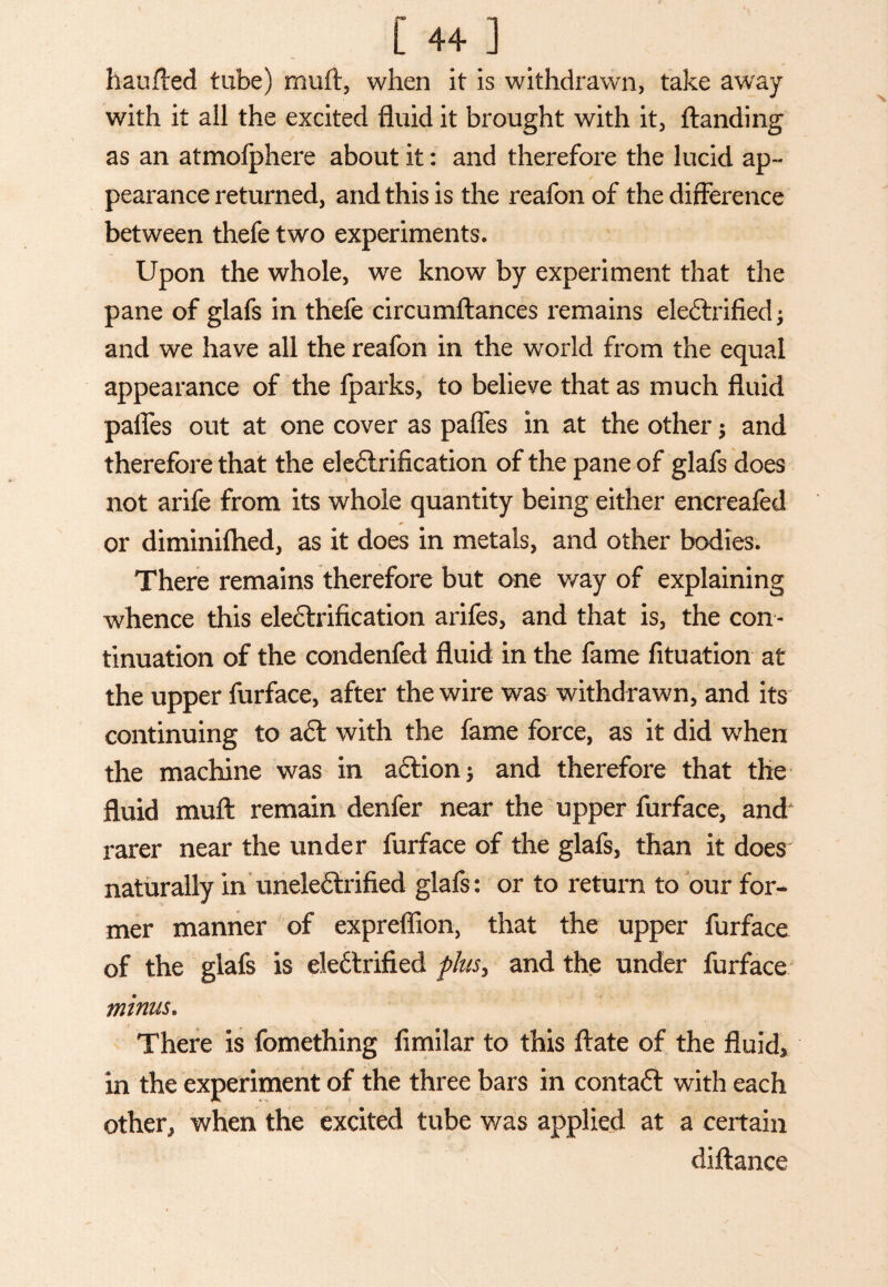 haufted tube) muft, when it is withdrawn, take away with it all the excited fluid it brought with it, {landing as an atmofphere about it: and therefore the lucid ap¬ pearance returned, and this is the reafon of the difference between thefe two experiments. Upon the whole, we know by experiment that the pane of glafs in thefe circumftances remains ele&rified; and we have all the reafon in the world from the equal appearance of the fparks, to believe that as much fluid palfes out at one cover as paffes in at the other $ and therefore that the electrification of the pane of glafs does not arife from its whole quantity being either encreafed or diminiflied, as it does in metals, and other bodies. There remains therefore but one way of explaining whence this electrification arifes, and that is, the con¬ tinuation of the condenfed fluid in the fame fituation at the upper furface, after the wire was withdrawn, and its continuing to aft with the fame force, as it did when the machine was in a£tion$ and therefore that the fluid muft remain denfer near the upper furface, and rarer near the under furface of the glafs, than it does' naturally in uneleCtrified glafs: or to return to our for¬ mer manner of expreflion, that the upper furface of the glafs is eledlrified plus, and the under furface minus. There is fomething fimilar to this ftate of the fluid* in the experiment of the three bars in contact with each other, when the excited tube was applied at a certain diftance