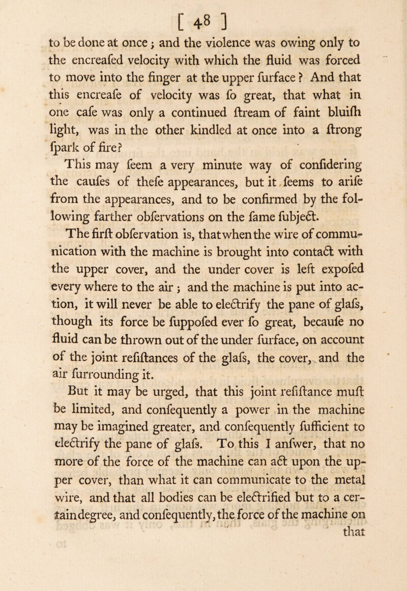 [ +8 ] to be done at once; and the violence was owing only to the encreafed velocity with which the fluid was forced to move into the finger at the upper furface ? And that this encreafe of velocity was fo great, that what in one pafe was only a continued ftream of faint bluifh light, was in the other kindled at once into a ftrong fparkoffire? This may feem a very minute way of confidering the caufes of thefe appearances, but it feems to arife from the appearances, and to be confirmed by the fol¬ lowing farther obfervations on the fame fubjeft. The firlt obfervation is, that when the wire of commu¬ nication with the machine is brought into contaft with the upper cover, and the under cover is left expofed every where to the air and the machine is put into ac¬ tion, it will never be able to eleftrify the pane of glafs, though its force be fuppofed ever fo great, becaufe no fluid can be thrown out of the under furface, on account of the joint refiftances of the glafs, the cover,, and the air furrounding it. But it may be urged, that this joint refiftance muff be limited, and confequently a power in the machine may be imagined greater, and confequently fufficient to eleftrify the pane of glafs. To this I anfwer, that no more of the force of the machine can aft upon the up¬ per cover, than what it can communicate to the metal wire, and that all bodies can be eleftrified but to a cer¬ tain degree, and confequently, the force of the machine on that