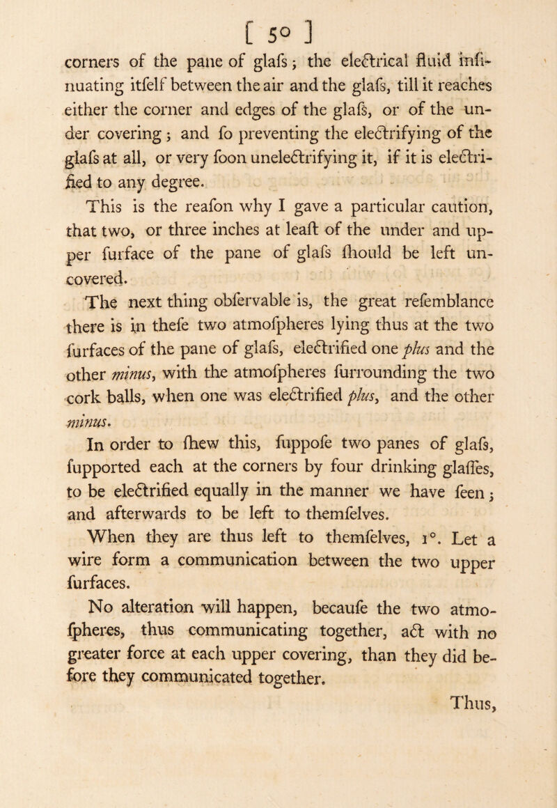 [ 5° ] corners of the pane of glafs; the electrical fluid infi- nuating itfelf between the air and the glafs, till it reaches either the corner and edges of the glafs, or of the un¬ der covering ; and fo preventing the electrifying of the glafs at all, or very foon uneleCtrifying it, if it is electri¬ fied to any degree. This is the reafon why I gave a particular caution, that two, or three inches at leaft of the under and up¬ per furface of the pane of glafs iliould be left un¬ covered. The next thing obfervable is, the great refemblance there is in thefe two atmofpheres lying thus at the two furfaces of the pane of glafs, eleCtrified one plus and the other minusy with the atmofpheres furrounding the two cork balls, when one was eleCtrified plusy and the other minus. In order to flhew this, fuppofe two panes of glafs, fupported each at the corners by four drinking glafles, to be eleCtrified equally in the manner we have feen ; and afterwards to be left to themfelves. When they are thus left to themfelves, i°. Let a wire form a communication between the two upper furfaces. No alteration will happen, becaufe the two atmo¬ fpheres, thus communicating together, aft with no greater force at each upper covering, than they did be¬ fore they communicated together. Thus,