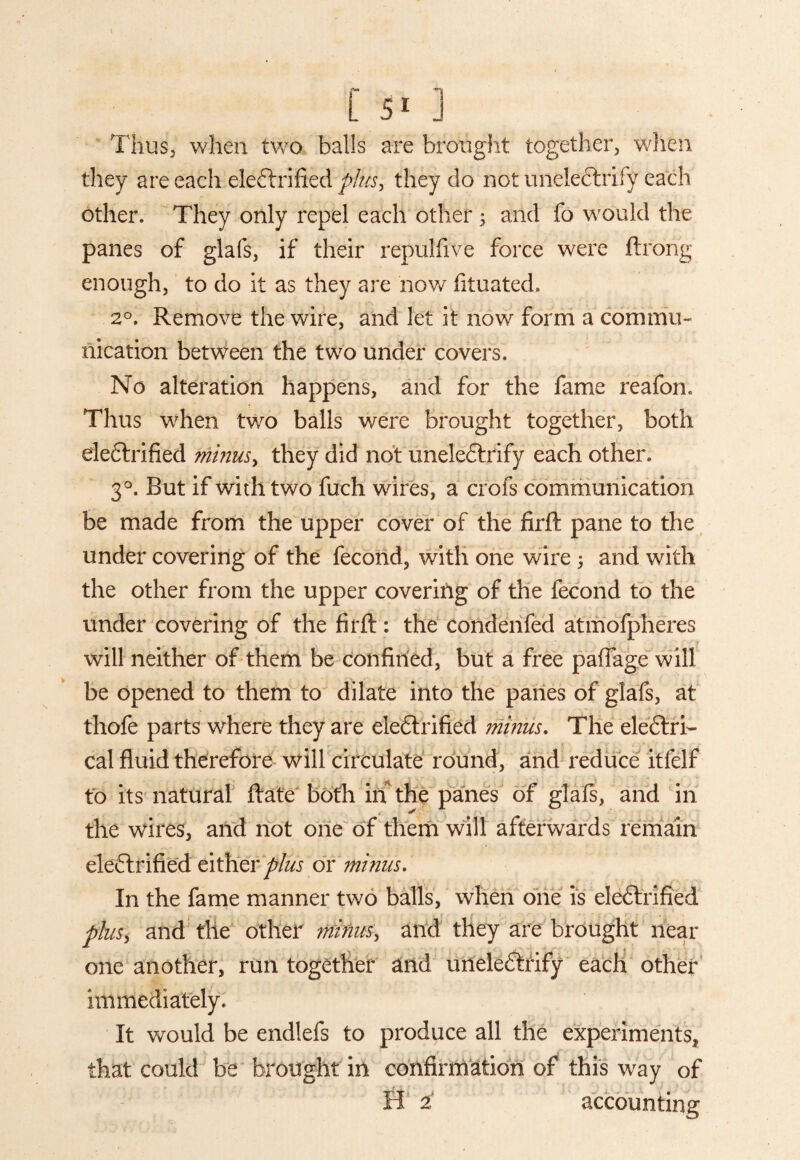 Thus, when two balls are brought together, when they are each electrified plus, they do not uneieCtrify each other. They only repel each other 5 and fb would the panes of glafs, if their repulfive force were ftrong enough, to do it as they are now fituated. 20. Remove the wire, and let it now form a commu¬ nication between the two under covers. No alteration happens, and for the fame reafon. Thus when two balls were brought together, both electrified minus, they did not uneieCtrify each other. 30. But if with two fuch wires, a crofs communication be made from the upper cover of the firft pane to the under covering of the fecond, with one wire ; and with the other from the upper covering of the fecond to the under covering of the firft: the condenfed atmofpheres will neither of them be confined, but a free paffage will be opened to them to dilate into the panes of glafs, at thofe parts where they are electrified minus. The electri¬ cal fluid therefore will circulate round, and reduce itfelf to its natural ftate both in the panes of glafs, and in the wires, and not one of them will afterwards remain electrified either ptus or minus. In the fame manner two balls, when one is eleCtrified plus, and the other minus, and they are brought near one another, run together and uneieCtrify each other immediately. It would be endlefs to produce all the experiments, that could he brought in confirmation of this way of H 2' accounting