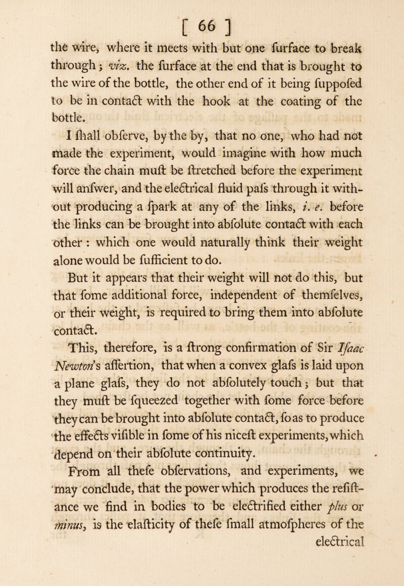 the wire, where it meets with but one furface to break through; viz. the furface at the end that is brought to the wire of the bottle, the other end of it being fuppofed to be in contact with the hook at the coating of the bottle. I fhall obferve, by the by, that no one, who had not made the experiment, would imagine with how much force the chain muft be ftretched before the experiment will anfwer, and the eledlrical fluid pafs through it with¬ out producing a fpark at any of the links, i. e. before the links can be brought into abfolute contact with each other : which one would naturally think their weight alone would be fufficient to do. But it appears that their weight will not do this, but that fome additional force, independent of themfelves, or their weight, is required to bring them into abfolute conta£h This, therefore, is a ftrong confirmation of Sir Ifaac Newton s aflertion, that when a convex glafs is laid upon a plane glafs, they do not abfolutely touch; but that they muft be fqueezed together with fome force before they can be brought into abfolute contaft, foas to produce the effefts vifible in fome of his niceft experiments, which depend on their abfolute continuity. From all thefe obfervations, and experiments, we 'may conclude, that the power which produces the refift- ance we find in bodies to be eleftrified either plus or minusi is the elafticity of thefe fmall atmofpheres of the elefhieai