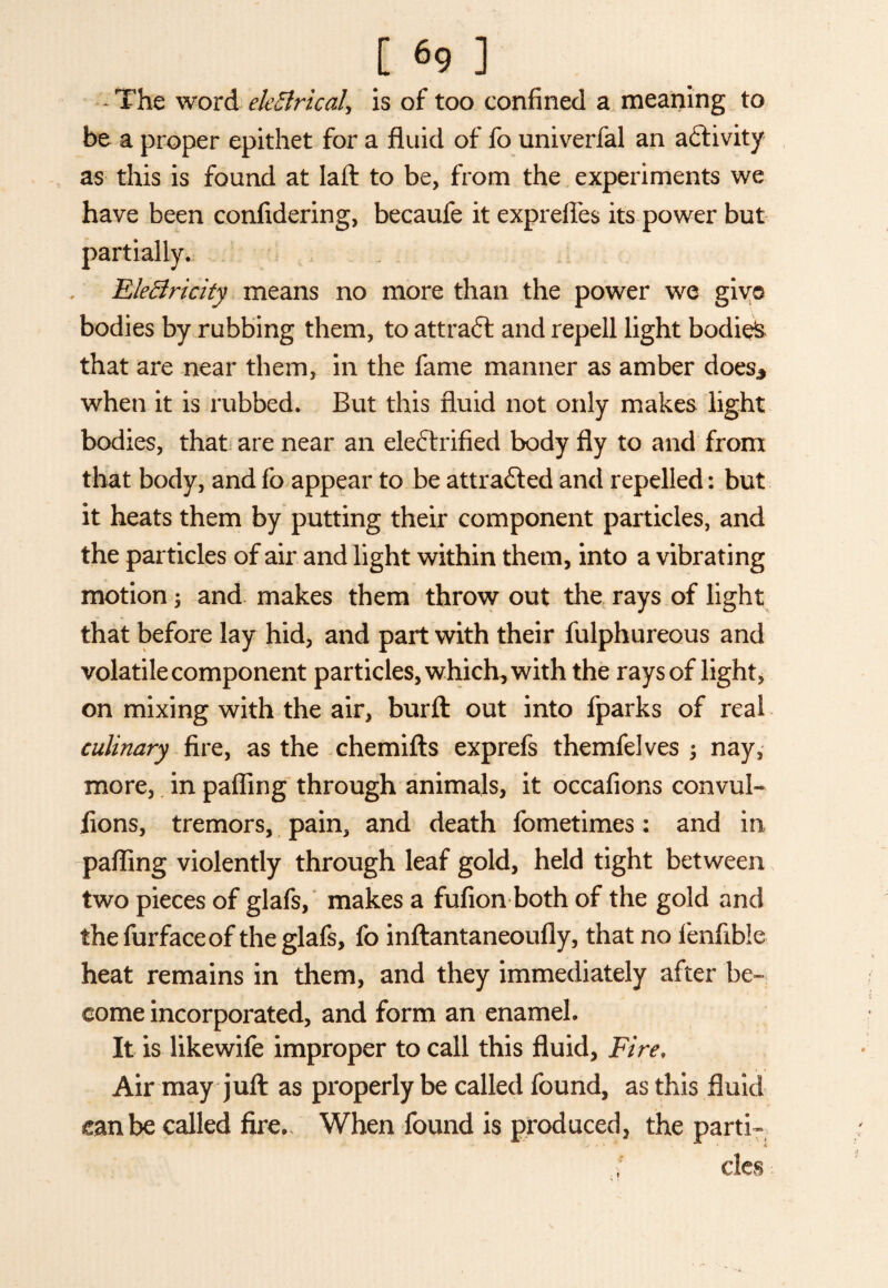 [69 ] - The word ekBricaU is of too confined a meaning to be a proper epithet for a fluid of fo univerfal an activity as this is found at laft to be, from the experiments we have been confidering, becaufe it exprefies its power but partially. EleBricity means no more than the power we giv© bodies by rubbing them, to attract and repell light bodied that are near them, in the fame manner as amber does* when it is rubbed. But this fluid not only makes light bodies, that are near an eleftrifled body fly to and from that body, and fo appear to be attracted and repelled: but it heats them by putting their component particles, and the particles of air and light within them, into a vibrating motion; and makes them throw out the rays of light that before lay hid, and part with their fulphureous and volatile component particles, which, with the rays of light, on mixing with the air, burft out into fparks of real culinary fire, as the chemifts exprefs themfelves ; nay, more, in pafling through animals, it occafions convul- lions, tremors, pain, and death fometimes: and in pafling violently through leaf gold, held tight between two pieces of glafs, makes a fufion both of the gold and the furfaceof the glafs, fo inftantaneoufly, that no fenfible heat remains in them, and they immediately after be¬ come incorporated, and form an enamel. It is likewife improper to call this fluid, Fire» Air may juft as properly be called found, as this fluid eanbe called fire.. When found is produced, the parti- ; cles