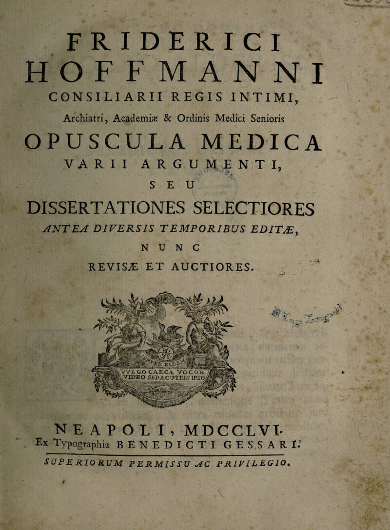 F RI DE R1C 1 HOFFMANNI CONSILIARII REGIS INTIMI, Archiatri, Academi* 8c Ordinis Medici Senioris f VARII ARGUMENTI, SEU DISSERTATIONES SELECTIORES ANTEA DIVERSIS TEMPORIBUS EDITAE, NUNC REVISAE ET AUCTIORES. \ ilVTXGO CAECA VOCOR |fuVH>EO 5EPA.C TJTTJA' IPSO NEAPOLI, MDCCLVI Ex Tvpographia BENEDICTI GESSARI.’ SUP E Rlo RUM PERMISSU <AC P RLVILEGIO*