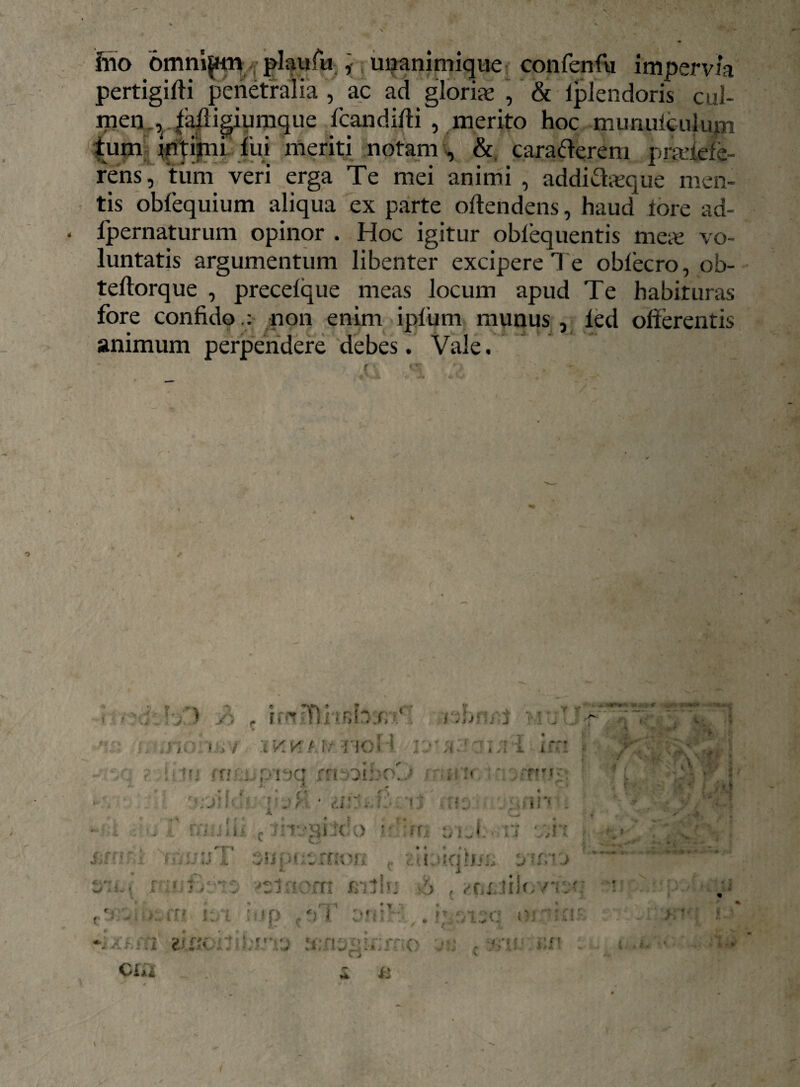 fno omnium plaufu , unanimique confenfu impervia pertigifii penetralia , ac ad gloriae , & fplendoris cul¬ men . v fafligiumque fcandifti , merito hoc munufculum tum intimi fui meriti notam , & carafterem pradefe- rens, tum veri erga Te mei animi , addiftasque men¬ tis obfequium aliqua ex parte offendens, haud iore ad- fpernaturum opinor . Hoc igitur oblequentis meas vo¬ luntatis argumentum libenter excipere Te obfecro, ob- teflorque , precefque meas locum apud Te habituras fore confido non enim ipfum munus , led offerentis animum perpendere debes. Vale. * ... i.nriTl il ’ nbnrt jTjff >,/ XKKt.frHoU 1 i im ■ ? iitr; fnjLpi^q rrr-oibrO rt-wu ' ■ • . ' j; * inh - * V__ « - i t naulii t tmsiSclo sim aiuf. at sin / <f ( ■ k *, t-1 •Tix jp » . - * * '''T’-* i;ff!' i Tu uT 3!ff*usmon zibiqluu smrj s .r 1 : v - v 'rr: nvtb: ’> (ttiUiU.ns: c'? - i i' i:A ; »p f *(T vii': • ip-U.;c oria' X.- • X 2i.f«.iti.i;.VVJ :i:ncii::»:*' O n v * f r*. 4,.**- CIu £ **