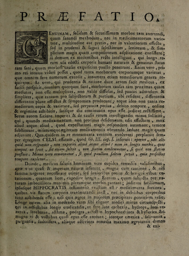 PRiEFATIO A Enuinam , folidam & fecuriffimam morbos tam avertendi, quam fanandi methodum, nec in medicamentorum varie- tate, multitudine aut pretio , nec in valendorum effe&u , fed in prudenti & lagaci fe!e£tiorum , leniorum , & fim- plicium magis quam compofitorum adplicatione confidere; ii demum ex medentibus re£Ie intelligunt , qui longo re« rum ufu edo6fi corporis humani naturam & genuinas flatus tam fani, quam morbofPcaufas exquilitius paullo penetrant. Enim vero , pri¬ mo rei intuitu videri poffet , quod tanta morborum corporumque varietas , quje omnem fere numerum excedit , innumera etiam remediorum genera re¬ quireret. At vero, qui prudentia & ratione duce artem facit medicus , ex facili perfpicit, omnium quotquot lunt, morborum caufas tam proximas quam mediatas, non effe multiplices, non valde diffufas, fed paucas admodum & fimplices, qux tantum pro fubje&orum & partium, ubi refident , differentia differentes plane eff-6lus & fymptomata producunt / atque ideo non tanta re¬ mediorum copia & varietate, fed perpaucis potius , debito tempore , ordine & regimine adhibitis, fatifque diu continuatis opus effe judicat re&iflime * Secus autem faciunt imperiti & de caulis rerum invefl igandis minus folliciti, qui , quando medicamentum non protinus defideratum edit effe&um , mox aliud atque aliud , quod expe£tationi magis refpondere autumant, temere fubftituunt, miferumque aegrotum medicamentis obruendo laedunt magis quam adjuvant. Qua^quidem in re monumenta veterum evolventi perplacuit fem- per egregium CELSI effatum, quod lib. III. cap, I. inferuit: oportet y.ubi ali- quid non rejpondit , non experiri aliud atque aliud: nam in longis morbis, quos tempus ut facit , fle etiam Jolvit , non Jiatim condemnetur, fi quid non ftatim profluit. Minus vero removeatur , fi quid paullum faltim juvat , quia profebius tempore expletur . Deinde, medicus falutis hominum vere cupidus remediis validioribus , quae vim quafi & jmpetum natura inferunt , magna cum cautione , & nifi fumma urgente neceffuate utitur, fed lenioribus potius &; benignioribus cu¬ rationem, quantum licet, .expedire latagit . Etenim , quum lupjc.£la per na¬ turam imbecilliora maximis plerumque morbis pateant; judicatu taciliimumj ipfuifque HIPPOCRATIS teftimonio evj£lum ell .• medicamenta fortiora f quibus vis flatum corporis tranlmutand.i incfl , nec in debiiibus corporibus tuto adhibenda effe : nifi quis aegros in majorem praecipitare perniciem velit» Longe autem alia in medendo viam libi eligunr medici minus circumlpe£li $ qui in adff ftjbus longis eradicandis, ut fere funt cachexia, hydrops, lues ve- net ea , Icorbutus, afthma , podagra , adfe£tTo hypochond’ iaca &hyfierica &c. magna vi & vt&ibus quafi opus efie creduntideoque emetica , falivantia t purgantia, i odorifera , aliaque a&iviora remedia maximo aegrotantis damno & exi-