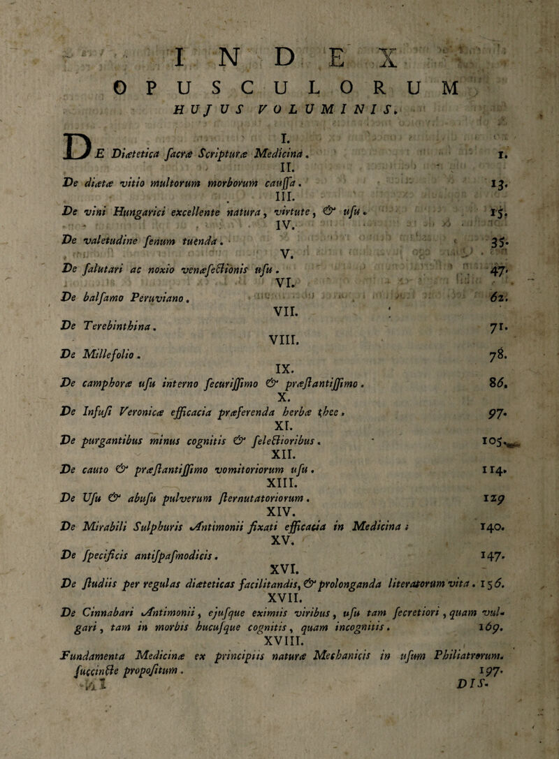 j! • / » C . ; >} J fvi ' i INDEX • J * * ■ t * •  ' jV “ OPUSCULORU HUJUS VOLUMINIS. M , r) j i .iv. •# V il F » 4 1 f i »* I. £ Diotetica facro Scriptura Medicina . , \ o II. De d/Wta? vitio multorum morborum cattjfa. III. De v/W Hungarici excellente natura, virtute, ^ * ► ; • * IV. ‘ ;* y> De valetudine fenum tuenda • • # ' ii V. 4-* De falutari ac noxio venofe&ionis nfu. j > ^ * VI. De balfarno Peruviano * VII. De Terebinthina. VIII. De Millefolio. IX. De camphoro ufu interno fecuriffimo & proflantiffimo . X. De Infufi Veroni Cee efficacia proferenda herbo t^bee. xr. De purgantibus minus cognitis & feleffioribus. XII. De erftfje proflantiffimo vomitoriorum ufu. XIII. De Ufu & abufu pulverum flernutatoriorum. XIV. De Mirabili Sulphuris Jfntimonii fixati efficacia in Medicina _ ; , . XV. r ‘: De fpecificis antifpafmodicis. XVI. De fludiis per regulas dioteticas facilitandis, & prolonganda [iteratorum vita. 1^6. XVH. De Cinnabari lAntimonii s ejufque eximiis viribus, fecretiori , quam vuU gari , ta»* m morbis hucufque cognitis, incognitis. 16^. • XVIII. Fundamenta Medicino ex principiis naturo Mechanicis in ufirn Philiatrorum* fuccinfte propofitum. 1^7. D/X- I. SJi ■ 35* • c . u 47' (52. » 7r* 78. 8<5, P7- 105^ H4. iz^ 140. T47*