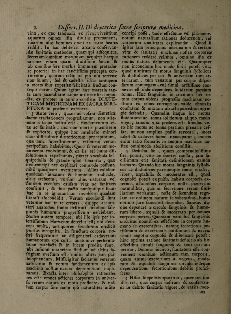 / 2 Differt. IL Di dietetica facra fcriptura medicina* vin®, ex quo tanquam ex rivo* viventium concipi pofle, unde effeduum vel phsnome- aquarum omnes ift® divitia; promanant, norum naturalium rationes deducendae, vel quarum ufus homines omni ex parte beatos corporum qualitates explicandae . Quod (i reddit. In hac delitefcit arcana confeivan- igitur jam principium adaequatum & certam ,dae fanitatis methodus, quam qui adfequitur, vita; & fanitatis machinae noftr® corpore® lecretum omnium maximum acquirit hacque rationem reddere velimus , omnino illa ex ratione vitam quam dimiflime fanam & motus natura defumenda eft . Quapropter ab omnibus fere morbis immunem protrahe- non inconcinne hoc modo finiri poteft vitaj re poterit; in hac fandiffima praecepta con- quod nimirum fit motus fanguinis fyflolicus tinentur, quorum redo ac pio ufu terren® & diafiolicus per cor & univerfam tum ar- non folum , fed & c®feftis illius tantopere teriarum , tum venarum per corpus difper- a mortalibus expetit® felicitatis frudum con- farum compagem, cui fimul ardiffime con- fequi datur. Quum igitur h®c materia tan- nexus eft inde dependens folidarum partium ta cum jucunditate atque utilitate fit conjun- tonus. H®c fanguinis in circulum per ro¬ da, ea propter in animo conftitui DliETE- tum corpus abiens progreftio machinam no-* TICAM MEDICINAM EX SACRA SCRI- ftram ex rebus corruptioni valde obnoxiis conflatam & mixtam ab adu putredinis egre- PTURA in pr®fenti exhibere. $ Ante vero , quam ad ipfam di®tetic® .facr® tradationem progrediamur, non alie¬ num a fcopo noftro erit , fundamentum vi¬ ta ac fanitatis , nec non mortis pramittere & explicare, quippe hoc intelledo gic defendit . Quamdiu itaque hic motus fluidorum ac tonus folidorum aliquo modo viget, tamdiu vita prafens eft: fimulac ve¬ ro hic motus ac tonus partium plenarie cef- fat, ut non amplius poftit revocari , mors minori cum difficultate di®teticorum praeceptorum, adeft & cadaver homo nuncupatur i mortis qu® huic fuperftruuntur , rationem veram enim ratio formalis in motum machin® no- perfpedam habebimus. Quod ft veterum mo- ftr® omnimoda abolitione confiftit. numenta evolvimus, & ex iis rei hujus dif- 4 Deduda fic , quam compendiofilfime folutionem expedamus, pr®ter vocabula fef- fieri potuit, vit® ac mortis caufla ,. jam fa- quipedalia & grande quid fonantia , qu® cillimum erit fanitati definitionem exinde nec concipi nec explicari commode poftiint, formare. Quando hic motus fanguinis fyftoli- ftihil quicquam inveniemus . Alius calidum cus ac diaftolicus partiumque tonus vitalis, quoddam innatum & humidum radicale, liber , ®quabilis & moderatus eft , quod alius archeum , rurfum alius naturam vel cognofci poteft expulfu, habitu corporis ex- firnilem voculam caufam vit® ac fanitatis terno , adionibus corporis noftri pr®fertim conftitUit , & hoc pado unufquifque fuam naturalibus, qu® in lecretione rerum fim^* hac in re ignorantiam involucro quodam liarium verfantur , rede & fecundum regn- literali abfcondidit . Verum excufanai funt lam ac ordinem natur® fe habentibus, homo veterum hac in re errores , quippe accura- optimo jure fanus eft dicendus. Sanitas ita- tiori anatomes ftudio deftituti circulum fan- que dependet a circulo fanguinis & humo- guinis humorum progreflivum nefciebant. rum libero, ®quali & moderato per omnes Noftro autem tempore, ubi ille ipfe per fo- corporis partes. Quoniam vero hic fanguinis iertifTimum Harv®um detedus eft; ubi deitv- circuitus nonnifi ex effedibus in corpore hu- ceps multa, antiquorum fsculorum medicis mano fe exerentibus, nempe fecretionis po- prorfus incognita, in ftrudura corporis no- tiftimum & excretionis potiftimum & excre* flri frequentiori ac diligemiori cadaverum humanorum ope cultri anatomici perfcruta- tione patefada & in lucem prodita funt, ubi infimul mathefeos ftudium ad altius fa- ftigium evedum eft : multo aliter jam phi- tionis negotio cognofci & dijudicari poteft ; hinc optima ratione fanitatis definitio ab his effedibus circuli fanguinis & toni partium petitur . Dicimus idcirco, fanitatem effe con¬ veniens omnium adionum tam corporis. lofophandum . Mifla igitur faciamus veterum quam animi exercitium a vegeto, mode- ratioc:nia & verum fundamentum ex ipfa rato & ®quabili fanguinis circulo indeque machin® noftr® natura depromptum inqui- dependentibus fecretionibus debitis profici- ramus. Exada inter philofophos rationales fcens. res eft: omnes adiones corporum in nniver- 5 Hifce fuppofitis qu®ritur , qu®nam fint fa rerum natura ex motu profluere, & nui- illae res, qu® corpus noftrum & confervan- lum corpus fine motu ipfi naturaliter infito di in debito fanitatis vigore, & variis mor¬ bis