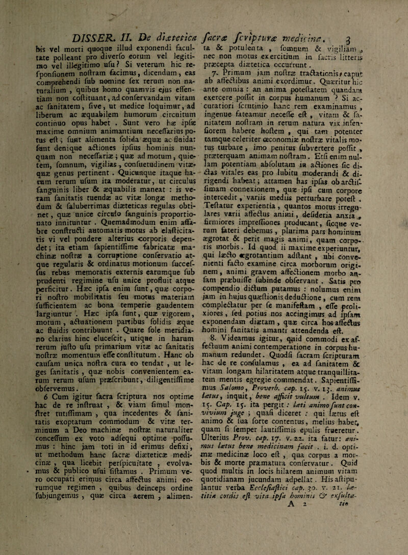 his vel morti quoque illud exponendi facul¬ tate polleant pro diverfo eorum vel legiti¬ mo vel illegitimo ufu? Si veterum hic re- fponfionem noftram facimus, dicendum, eas comprehendi fub nomine fex rerum non na¬ turalium , quibus homo quamvis ejus eflen- tiam non coftituant, ad confervandam vitam ac fanitatem, five, ut medice loquimur, ad liberum ac aequabilem humorum circuitum continuo opus habet . Sunt vero ha; ipfae maxime omnium animantium necelfarius po¬ tus eft s funt alimenta folida aequa ac fluida: funt denique adiones ipfius hominis nun¬ quam non neceftariae; quae ad motum , quie¬ tem, fomnum, vigilias, confuetudinem vitae* quae genus pertinent . Quicunque itaque ha- ram rerum ufum ita moderatur, ut circulus fianguinis liber & aequabilis maneat : is ve- ratn fanitatis tuendae ac vitae longae metho¬ dum & faluberrimas diaeteticas regulas obti¬ net , quae unice circulo fanguinis proportio- nato innituntur . Quemadmodum enim affa¬ bre conftrudi automatis motus ab elaftrcita- tis vi vel pondere alterius corporis depen¬ det; ita etiam fapientiftime fabricatae ma¬ chinae noftrae a corruptione confervatio at¬ que regularis & ordinatus motionum fuccef- fus rebus memoratis externis earumque fub prudenti regimine ufu unice profluit atque perficitur. Haec ipfa enim funt, quae corpo¬ ri noftro mobilitatis feu motus materiam fufficientem ac bona temperie gaudentem largiuntur . Haec ipfa funt, quae vigorem, motum , aduationem partibus foiidis aeque ac fluidis contribuunt . Quare fole meridia¬ no clarius hinc elucefcit, utique in harum rerum jufto ufu primarium vitae ac fanitatis noftra momentum effe conftitutum . Hanc ob caufam unica noftra cura eo tendat , ut le¬ ges fanitatis , quae nobis convenientem ea¬ rum rerum ufum praefcribunt, diligentiflime obfervemus. 6 Cum igitur facra fcriptura nos optime hac de re inftruat , & viam fimul mon- ftret tutiftimam , qua incedentes & fani¬ tatis exoptatum commodum & vitae ter¬ minum a Deo machina; noftra;, naturaliter conceflum ex voto adfequi optime poflu- mus : hinc jam toti in id erimus defixi, ut methodum hanc facra; diaetetica medi¬ cinae , qua licebit perfpicuitate , evolva¬ mus & publico ufui fiftamus . Primum ve¬ ro occupati erimus circa affedus animi eo- rumque regimen , quibus deinceps ordine fubjungemus , quae circa aerem , alimen- t& & potulenta , fomnum & vigiliam nec non motus exercitium in facris'' litteris praecepta diaetetica occurrunt. 7- Primum jam noftrae tradationis*caput ab affedibus animi exordimur. Quaeritur hic ante omnia : an anima poteftatem quandar» exercere poftit in corpus humanum > Si ac¬ curatiori fcrutinia hanc rem examinamus , ingenue fateamur necefte eft , vitam & fa- nitatem noftram in rerum natura vix infen- fiorem habere hoftem , qui tam potenter t&mque celeriter oeconomiae noftrae vitalis mo¬ tus turbare , imo penitus fubvertere poftit , praeterquam animam noftram. Etfi enim nul¬ lam potentiam abfolutam ia adiones fic di- £as vitales eas pro lubitu moderandi & di¬ rigendi habeat; attamen has ipfas obardif- fimam connexionem, quae ipfi cum corpore intercedit, variis mediis perturbare poteft * Teftatur experientia , quantos motus irregtt- lares varii affedus animi, deflderia anxia , firmiores impreftiones producant, ficque ve¬ rum feteri debemus , plurima pars hominum aegrotat & perit magis animi, quam corpo¬ ris morbis. Id quod ii maxime experiuntur, qui laedo aegrotantium adftant , ubi conve¬ nienti fado examine circa morborum origi¬ nem, animi gravem affedionem morbo an- fam praebuiffe fubinde obfervant . Satis pro compendio didum putamus : nolumus enim jam in hujus quaeftionis dedudione , cum rem compledatur per fe manifeftam , efte proli¬ xiores , fed potius nos accingimus ad lpfant exponendam diaetam , quae circa hos affedus homini fanitatis amanti attendenda eft. 8. Videamus igitur, qqiid commodi exaf- feduum animi contemperatione in corpus hu¬ manum redundet. Quodfi facram feripturatn hac de re confulamus , ea ad fanitatem & vitam longam hilaritatem atque tranquillita¬ tem mentis egregie commendat. Sapientifti- mus Salomo, Proverb. cap. 15. v. 1$. animus latus, inquit, bene afficit vultum . Idem v. 15. Cap. 15. ita pergit: lati animo funt con* vivium juge ; quafi diceret : qui laetus eft animo & fua forte contentus, melius habet, quam fi femper lautiffimis epulis frueretur. Ulterius Prov. cap. 17. v. 22. ita fatur: ani¬ mus latus bene medicinam facit . i. d. opti¬ mae medicinae loco eft , qua corpus a mor¬ bis & morte pr&matura confervatur. Quid quod multis in locis hilarem animum vitam quotidianam jucundam adpellat. Hisaftipu- lantur verba Ecctefiaftici cap. 30. v. 21. la¬ utia cordis ejl vita~ipfa hominis & exfulta- A 2 tin