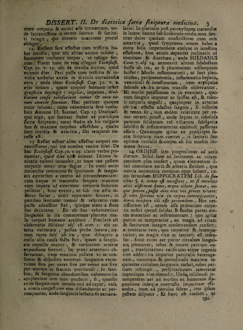 mura corporis & animi «ffe tormentum, un- fatio. In plurimis poft paroxyfrnum iracundiae de fapientiflime is rerum luarum & fanita- in latere dextro fub fcrobiculo cordis.mox Ten¬ ti fatagit , qui omnem moerorem procul titur dolor quidam conftri&ivus cum oris ablegat.. amaritie, quod fymptoma ortum habet a 12. Eofdemr fere efferus cum triftitia ha- motu bilis impetuofiore ejufque in inteftina bet invidia, qua: ubi altius animo infidet , effufione, hinc etiam dependet inclinatio ad humanum confumit corpus , ut rubigo fer- vomitum & diarrhoea , unde HILDANUS rum. Placet hanc in rem allegari Eccleflafl. Cent. 7. obf. 14. annotavit alvum Tubdudlam Cap. 30. v. 25. ubi de invidia dicitur, quod fuifle ab ira, ac fi pharmacum adfumptum minuat dies . Pari paflu cum trillitia & in- fuiflet ? Morbi inflammatorii, ut funt plen- vidia ambulat anxia- in divitiis corradendi» ritides, peripneumonia, inflammatio hepatis, cura ; unde idem Eccleflafl. Cap. 31. v. 2. ventriculi & inteftinorum , item -eryTipelas ejus noxam , quam corpori humano infert fubinde ab ira ortum, traxifle obfervantur. graphice depingit r vigilia, inquiens, divi- Mi morbi potiflimum in iis eveniunt. , quo tiarum caufa tabefaciunt carnes cura ea- rum fanguis impurus ac fpiflus eft, & tubu- rum amovet fomnum. Huc pertinet quoque li corporis angufli , quapropter in arterias amor infanus, cujus vehementia fere conta- ab irae affe&u ada&us fanguis , fi vifcofus buit Ammon II. Samuel. Cap. i^.Unufquif- & tenax fit , non eadem celeritate per ve- que ergo, qui fanitati ftudet ex praefcripto nas reverti poteft , undae faspius in tubulofa /aerae feripturae, omni Audio ab his vulgari» partium folidarum vel vifcerum fubftantia bus & maxime turpibus affe<5tibus , quales fubfiftit & inflammatorias ejufmodi pafliones funt invidia- & avaritia , fibi temperet ne- eflicit. Quicunque igitur ex prasferipto fa- cefle eft. . crze feriptura: iram coercet , is fanitati fuas 14 Reflat adhuc alius afle&us corpori no- optimas confulit & corpus ab his morbis im- centiflimus, qui iras nomine venire folet.De mune fervat. hac Eccleflafl. Cap.^o.v.z^. claris verbis pro- 14 ORDINE jam progredimur ad aeris nuntiat, quod dies yitfc minuat. Idcirco la- diaetam . Nihil fane ad fanitatem ac vitam nitatis cultori incumbit, ut iram ceu peftem tuendam plus confert , quam elementum il- corporis omni arte fugiat . In omni enim lud commune aeris & aetheris fluidum , quo iracundia commotio fit fpirituum & fangui* nis extrorfum a centro ad circumferentiam: cum itaque in iracundia fanguis maximo eum impetu ad externum corporis habirum pell&tur , hinc evenit, ut fub iras aeflu in* omnia animantia continuo opus habent, cu¬ jus fecundum HIPPOCRATEM Lib. de fla¬ tibus §. 6. tanta efl necejfitas , ut fl omnibus aliis abflineat homo , neque cibum fumat, ne¬ que potum , pojflt dies tres vel plures vivere: fletur facies , oculi appareant feroces, in fi vero fpiritus via in corpus intercipiantur, partibus fentiatur tremor & refpiratio cum brevi tempore illi e ffe pereundum .Hoc cer- pulfu adau&ior fiat , ipfaque mens a flatu tiflimum efl , aerem effe primarium corpo- fuo dejiciatur . Et ab hac vehementiori ris noflri quoad folidas & fluidas partes mo* fanguinis in ira commotione plurima ma- tus materiam ac inflrumentum : quo igitur la corpori humano accidunt . Prasclara efl purior, ac temperatior, eo magis ad vitam obfervatio Hildani obf. 18. cent. i. ubi ar- & fanitatem integre confervandam confert; teria vulnerata , poflea probe fanata , ite rum rupta fuit ab ira* , qua: difruptio a nulla alia caufa fadfa fuit, quatfi a fangui¬ nis impulfu majori , & tunicarum arteriae expanfione fortiori . In praxi attentiori ob e contrario vero, quo impurior & intempe¬ ratior, eo magis vitae ac fanitati eft infen- fus . Sicut enim aer purior circulum fangui» nis promovet, robur & tonum partium au¬ get , rranfpirationi velificatur atque ingenio fervamus, iram maxima pollere vi in con- vim addit: ita impurior particulis heteroge- fuetis & difpofitis enormes fanguinis- excre- neis , narcoticis & putredinofis maxime in- tiones five per nares five per venas ani five quinatus circulum fanguinis turbat, robur par- per uterum in feminis proritandi . In feni- tium infringit ,. perfpirationem remoratur bus, & fanguine abundantibus vehemensira ingeniique. vim obtundit.. Unde, talifmodi in- apoplexiam non raro producit , fi , quando temperatus aer ad morbos ex humorum fta- enim fanguis cum impetu ruit ad caput, vafa gnatione indeqne contraria impuritate ofi- a nimia congeflione ejus diflenduntur ac per- undos, item ad putridas febres , imo ipfam rumpuntur, unde languinis lethalisfit extrava- peftem difponit . Et hanc ob caufam , ut qvfi-'