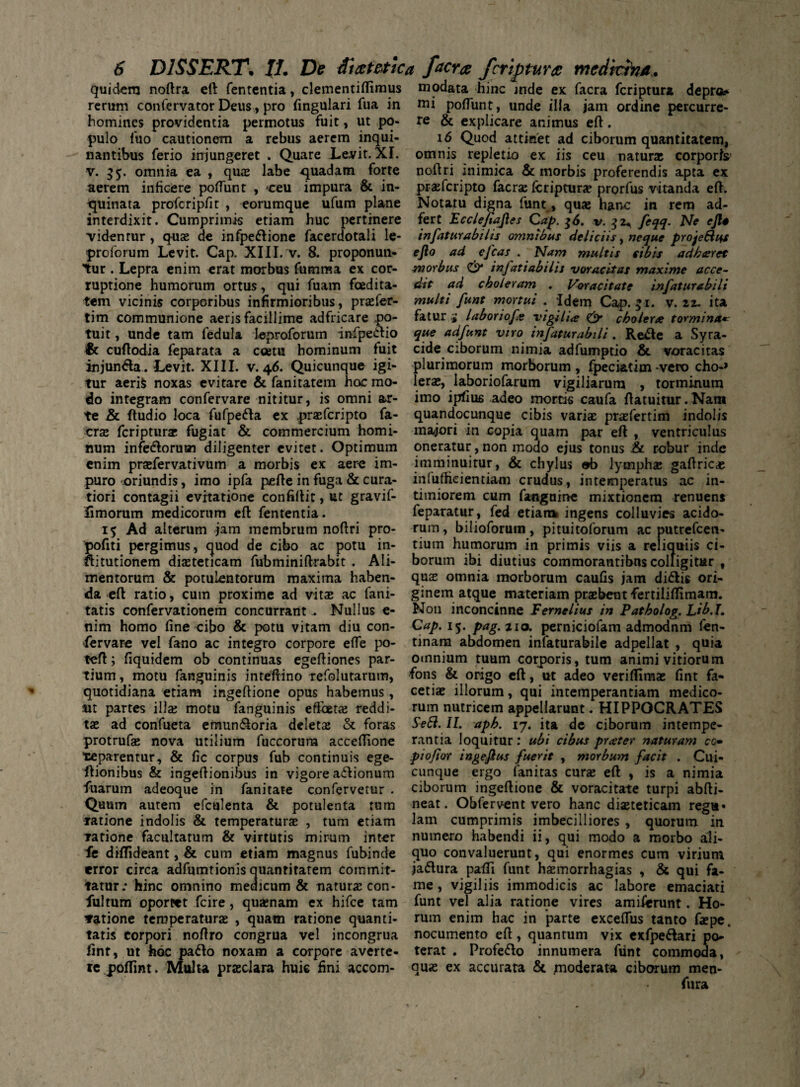 quidem noftra eft fententia, clementiftimus modata hinc inde ex facra feriptura depro* rerum confervator Deus, pro fingulari fua in nii poflunt, unde illa jam ordine percurre- homines providentia permotus fuit, ut po- re & explicare animus eft. pulo luo cautionem a rebus aerem inqui- 16 Quod attinet ad ciborum quantitatem, nantibus ferio injungeret . Quare Levit. XI. omnis repletio ex iis ceu natur* corporis’ v. 55. omnia ea , qu* labe quadam forte noftri inimica & morbis proferendis apta ex aerem inficere poflunt , ceu impura & in- praferipto faerse fcriptur* prorfus vitanda eft. quinata profcripfit , eorumque ufum plane Notatu digna funt, qu* hanc in rem ad- interdixit. Cumprimis etiam huc pertinere fert Ecclefiajles Cap. $6. v. 32* feqq- Ne cfto videntur, qu* de infpe&ione facerdotali le- infaturabilis omnibus deliciis, neque projeEh+s proforum Levit. Cap. XIII. v. 8. proponun- efto ad efcas . Nam multis sibis adharet tur . Lepra enim erat morbus fumma ex cor- morbus & infatiabilis voracitas maxime acce- ruptione humorum ortus, qui fuam foedita- dit ad choleram . Voracitate infaturabili tem vicinis corporibus infirmioribus , praefer- multi funt mortui . idem Cap. 51. v. 22. ita tim communione aeris facillime adfricare po- fatur i laborioft vigilia & cholera tormina* tuit, unde tam fedula leproforum infpeiftio que adfunt viro infaturabili. Re<fte a Syra- & cuftodia feparata a coetu hominum fuit eide ciborum nimia adfumptio & voracitas injun<fta. Levit. XIII. v.46. Quicunque igi- plurimorum morborum, fpeciatim-vero cho-> tur aerifc noxas evitare & fanitatem hoc mo- ler*, laboriofarum vigiliarum , torminum do integram confervare nititur, is omni ar- imo ipfius adeo mortis caufa ftatuitur.Nam te & ftudio loca fufpe&a ex praeferipto fa- quandocunque cibis vari* pr*fertim indolis cr* feriptur* fugiat & commercium homi- majori in copia quam par eft , ventriculus num infe&oruan diligenter evitet. Optimum oneratur, non modo ejus tonus & robur inde enim pr*fervativum a morbis ex aere im- imminuitur, & chylus ob lymph* gaftric* puro oriundis, imo ipfa pefte in fuga & cura tiori contagii evitatione confiftit, ut gravif- iimorum medicorum eft fententia. 15 Ad alterum jam membrum noftri pro inlufheientiam crudus, intemperatus ac in¬ timiorem cum fangnine mixtionem renuens feparatur, fed etiam ingens colluvies acido¬ rum, bilioforum , pituitoforum ac putrefeen- pofiti pergimus, quod de cibo ac potu in- tiurn humorum in primis viis a reliquiis ci nitutionem di*teticam fubminiftrabit . Ali- borum ibi diutius commorantibus colligitur , mentorum & potulentorum maxima haben- qu* omnia morborum caulis jam di&is ori- da eft ratio, cum proxime ad vit* ac fani- ginem atque materiam pr*bentfertiliflimam. tatis confervationem concurrant , Nullus e- N011 inconcinne Fernelius in Patholog. Lih.I» nim homo line cibo & potu vitam diu con- Cap. 15. pag.tio. perniciofam admodnm fen- fervare vel fano ac integro corpore efle po- tinam abdomen infaturabile adpellat , quia feft; liquidem ob continuas egeftiones par¬ tium , motu fanguinis inteftino refolutarum, quotidiana etiam ingeftione opus habemus , /ut partes ili* motu fanguinis effoet* reddi omnium tuum corporis, tum animi vitiorum fons & origo eft, ut adeo veriftim* lint fa¬ ceti* illorum, qui intemperantiam medico¬ rum nutricem appellarunt. HIPPOCRATES t* ad confueta emun&oria delet* & foras SeSl. II. apb. 17. ita de ciborum intempe- protruf* nova utilium fuccorum acceflione rantia loquitur: ubi cibus prater naturam cc• •separentur, & lic corpus fub continuis ege- piofior ingeflus fuerit , morbum facit . Cui- ftionibus & ingeftionibus in vigore a<ftionum cunque ergo (anitas cur* eft , is a nimia fuarum adeoque in fanitate confervetur . ciborum ingeftione & voracitate turpi abfti- Quum autem efculenta & potulenta tum neat. Obfervent vero hanc di*teticam regu» ratione indolis & temperatur* , tum etiam lam cumprimis imbecilliores , quorum in rarione facultatum & virtutis mirum inter numero habendi ii, qui modo a morbo aii- fe diflideant, & cum etiam magnus fubinde quo convaluerunt, qui enormes cum virium error circa adfumtionis quantitatem cornmit- ja<5tura pafti funt h*morrhagias , & qui fa- tatur; hinc omnino medicum & natur* con- me, vigiliis immodicis ac labore emaciati fultum oportet fcire, qu*nam ex hifce tam funt vel alia ratione vires amiferunt. Ho- vatione temperatur* , quam rarione quanti- rum enim hac in parte exceflus tanto f*pe. tatis corpori noftro congrua vel incongrua nocumento eft, quantum vix cxfpe&ari po- fint, ut hoc pafto noxam a corpore averte- terat . Profe&o innumera fiint commoda, te poflint. Multa prjeclara huic fini accom- quas ex accurata & moderata ciborum men- fura