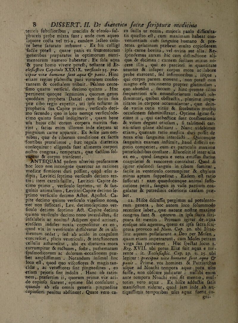 ,'terreis fubtilioribus , mucidis & c!eofo-fu!- ro iuilla ut noxia, majoris naulo difticulti- phureis probe mixta funt ; unde cum aqueo liquore coifta vel tri-a, eundem lacleo colo¬ re bene faturato imbuunt . Ex his colligi 'facile poteft , quare panis ex frumentorum generibus praeparatus in optimorum nutri¬ mentorum numero habeatur . Ex fola aqua & pane homo vivere poteft, teftantc id £V- cle/iajiico Capitulo XXXIX. verficulo 25. />r<e- cipuee vitee humarue funt aqua panis. Hinc •etiam regius pfahnifta pani virtutem confor¬ tantem & cordialem tribuit. Pfalmo cente- fimo quarto verficul. decimo quinto * Huc pertinent quoque legumina , quorum genus quoddam propheta Daniel cum fociis fuis •prae cibo regio expetiit, uti ipfe teftatur in prophetia fua Capite primo, verficulo deci¬ mo fecundo; quo in loco nemqe verficulode- cimo quinto frnrnl indigitavit , quam bene ufu hujus cibi eorum corpora nutrita fue¬ rint , facies enim illorum inde elegans ut pinguium carne apparuk. Ex hifce jam om¬ nibus, qua? de ciborum conditione ex facris fontibus protulimus , haec regula diaetetica confequitur : eligenda funt alimenta corpori noftro congrua, temperata, quas facilius fol- vuntur & corpus tranfeunt. ANTEQUAM pedem ulterius proferamus hoc loco non incongrue quaeritur an rationes medicae firmiores dari poftint, quod efus a- dipis, Levitici feptimo verficulo decimo ter¬ tio; item carnis fuilla!, Levitici Capite de¬ cimo primo , verficulo feptimo, ut & fan- guinis animalium , Levitici Capite decimo fe- '•ptiino verficulo decimo Affor. Apoftol. Ca¬ pite decimo quinto verficulo vigefimo nono, mec non fuffocati, Lev. decimo feptimo ver¬ ficulo decimo feptimo Afb Capite decimo quinto verficulo decimo nono interdiolus, fit infalubris ac noxius? Adipem quod attinet, ^ejufdem indoles noxia cognofeitur ex eo , quod vix in ventriculo dilfolvatur & in ali¬ mentum cedat , fed ab acido in coagulum •concrefcat, plicis ventriculi, & inteftinorum cellulis acihserefeat , ubi ex diuturna mora corrumpitur & ruffuum, fodas, pathematum fpafmodicorum ac dolorum occafionem pras- 'bet ampliftimam - Notandum infimul hoc loco eft, quod quo vifeofiores & magis ran¬ cida? , ac vetuftiores fint pinguedines , eo etiam pejoris fint indolis . Hanc ob ratio¬ nemprasfertim ii, quorum primas. vi* aci¬ do copiofo fcatent, optime fibi confulunt , quando ab efu omnis generis pinguedine copiofiori penitus abftinent. Quare vero ca¬ tis quasftio eft, cum maximam habeat con¬ venientiam cum fanguine humano & prae¬ terea gelatinam prasbeat multo copiofiorem ■ ipfa carne bovina, vel ovina aut alia. Re- 1 pendemus autem hic cum diftinffione ali¬ qua & dicimus : carnem fuillam minus no¬ cere illis qui eo parciori in quantitate utuntur & infuper corpus motu ac.labore probe exercent, fed infirmioribus iilque , qui corpus parum movent., non poteft non magno efte nocumento propter glutinofum , quo abundat , fuccum , hinc prorute illius frequentiori ufu emun&oriorum tubuli :ob- ftruuntur, quibus obftru&is., plurimas impu¬ ritates in corpore accumulantur , quas dein¬ de variis cutis vitiis & fcorbuticis morbis occafionem fubminiftrant. Optime igitur fa¬ ciunt ii , qui cache&icas funt conftimtionis & vitam degunt otiofam , fi talifmodi car¬ nis ubim plane abdicant . Nunc videbimus etiam, quasnam ratio medica dari poftir de noxa efus fanguinis interdicti ^ .Quicunque languinis examen inftituit, .haud dithcili ne¬ gotio comperiet, eum ex particulis maxime putrefeibilibus conftare. Elucefcit id inter alia ex eo , quod fanguis e vena etniflus ftatim coaguletur & rancorem contrahat. Quod ii igitur ejufmodi fanguis in cibum fumitur * facile in ventriculo corrumpitur & chylum minus aptum fuppeditat . Eadem eft ratio fuffocati : nam quandocunque animal fuffo- catione perit, fanguis in vafis partium coa¬ gulatur & putredinis celerioris caufam prae¬ bet. 22. 'Hifce difcuflfis pergimus ad potulento¬ rum genera , hoc autem loco folummodo recer.fere lubet,,quas naturas noltras maxime congrua funt & quorum in ipfa facra feri- ptura fit mentio . Primum igitur de aqua ejufque ufu agemus., quem ex ipfa facra feri- ptura provoco ad Num. Cap. 20. ubi Ifrae- 1 iraz aquam poftularunt a. Deo per Mofea , quam etiam impetrarunt, cum Mofes petram virga fua percuteret . Huc fpedtat locus 1^ • Reg. XVII. ubi potus Eliae fuit aqua e tor¬ rente . it. Ecclefiafiic. Cap. 29. v. 25. ubi legitur : preeeipua vitee humanet:* funt aqua & panis . Primae vos homines &. Patriarchas ufque ad Noachi tempora aquae potu ufos fuifle, non obfcure judicatur ; nullibi enim ante tempora Noachi vini fit mentio, mul-’ toties vero aqua? . Ex hifce addu£tis fatis \nanifeftum videtur, quod jam inde ab ati- tiqmfTitgis temporibus ufus aquae fuerit co-