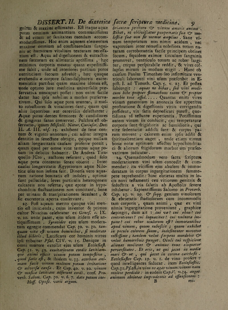 gnitus & maximi seftimatus. Efi itaque aqua; potus omnium animantium coramumtfimus & ad ,vitam ac fanitateai tuendam accom- *nodatifiimus. Hoc enim aqueum elementum maxime omnium ad conftituendam fangui- nis ac humorum vitalium texturam necefla- rium elt. Aqua ad digefiionem & extractio¬ nem fuccorum ex alimentis aptrfiima , haic minimos corporis meatus quam expeditifii- me fubit , unde ad interiores partium poros nutriticium fuccum advehit , ha;c quoque evehendis e corpore falino-fulphureis excre- mentitiis partibus quam maxime idonea efi:, unde optimo jure medicina univerfalis pras- fervativa nuncupari pofiet: non enim facile datur hac ipfa nobilius a morbi-s praderva- tivum. Qui folo aquae potu utuntur, m mul¬ to robuftiores & vivaciores funt, quam qui aliis liquoribus aut cerevifiis deleCtantur . Aquae potus -dentes firmiores & candidiores •& gingivas fanas conlervat. Pulchra efi ob- fervatio, quam Mifcell. Natur. Curiofor. Dec. II. A. III. obfi 15. exhibent de lene cen¬ tum & viginti annorum, cui adhuc integra dentitio in 1'eneCIute obtigit, quique nullam aliam longaevitatis caufam proferre potuit , quam quod per omne vitas tempus aquae po¬ tum in deliciis habuerit. De Andrea Tira- quello JCto , audlores referunt , quod folo aquae potu contentus fenex obierit . Inter caufas longaevitatis ./Egyptiorum aquae Nilo¬ ticae ufus non infima fuit. Diverfa vero aqua¬ rum ratione bonitatis efi: indoles , optimae funt pellucidae, leves particulis heterogeneis calcareis non refertae, quae epotae in hypo¬ chondriis flu&uationem non concitant, bene per urinam & tranlpirarionem fecedunt , & fic excretoria aperta confervant. 23. Pofi aquam merito quoque vini men¬ tio efi inncienda, cujus inventor & primus cultor Noachus celebratur ex Genefi c. IX. v. 20. unde patet, ejus ufum itidem efie an- tiquifiimum . Syracides ejus ufum modera¬ tum egregie commendat Cap. 30. v. 50. tan- quam vita efi vinum hominibus, fi moderate illud biberis ,. Lsetificans cor hominis virtus ipfv tribuitur Pfal. CIV. v. 1 Denique in omni moerore extollit ejus ufum Eccleftafi. Cap. 31. v. exuitationem cordis Letitiam- que animi efficit vinum potum tempefiive , . quod fatis efi, & ibidem v. 33. acerbam ani¬ mam facit vinum multum potum irritatione & adverfa caufa . Et Cap. 40. v. 20. vinum Cf/ mufica icetitiam adferunt cordi. confi Pro- verb. Salom. Cap. 50. v. 6. 7. date potum ine- H°ff. Opitfc. varii argum. briam em perituro O* vinum amaris animo . Bibat, Ut oblivifcatur paupertatis fua & mo¬ le fli ce fuce non fit memor amplius . Sane vi¬ num temperatum non nimis acidum , nec vaporofum inter remedia nobiliora totam na¬ turam corroborantia facile principem obtinet locum, fiquidem eximie circulum fanguinis promovet, ventriculo tonum ac robur largi¬ tur, corpus perfpirabile reddit, & vires col- lapfas mirum in modum erigit . Hanc ob caufam Paulus Timotheo fuo infirmitate ven¬ triculi laboranti vini ufum przefcribit in E- pifi. I. ad Timoth. Cap. 5. v. 23. Et pofiea, lubjungit : aquas ne bibas , fed vini modi¬ cum bibe propter fiomachum tuum & propter morbos tuos ajfid.Quantas enim vires vinum generolum in anorexia feu appetitus profiratione & digefiionis vitiis corrigendis pofiideat, vix fatis depredicari potefi, quo¬ tidiana id teftante experientia . Potifiimum autem vinum iis conducit, qui temperaturas corporis funt'frigidioris ac humidioris, qui vitas fedentarias addi&i funt & corpus pa¬ rum movent ,• calorem enim ipfis addit & fpirituafcentiam auget , unde etiam vinum bona; nota; optimum affedhis hypochondria¬ ci & aliorum frigidorum morbor um prsfer- vativum judicatur . 24. Quemadmodum vero facra feriptum moderatiorem vini ufum concedit & com¬ mendat : ita vicifiim ejus abufum & immo¬ deratam in corpus ingurgitationem fummcs- pere reprehendit:‘hinc ebrietas multis in lo¬ cis novi teftamenti ceu vitiorum genitrix & fedutfirix a via falutis ab Apofiolis fevere inhibetur . Saprentiffimus Salerno in Proverb. Cap. 23. v. 25?. C*>* feqq. genium vinoforum & ebrietatis fiudioforum cum incommodis tam corporis , quam animi , quas ex vini nimia ingurgitatione proveniunt , graphice depingit, dum ait : cui v<e? cui yhou*. cui contentiones ? cui loquacitas ? cui vulnera im¬ pune l cui robur oculorum efi ? immorantibus apud vinum, quum rubefeit 3 quum exhibet in poculo colorem fuum, indefinenter movetur rebhjfime ; tandem velut f erpens mordebit & velut hamorrhois punget. Oculi tui rcfpicient alienas mulieres & animus tuus eioquetur perverfitates . Et eris, ut qui jacet in medio mari ut , qui jacet in corona carchefii „ Ecclefiafies Cap. ip. v. 1. de vino profert : quod intelligentes feducat . item Eeclefiafiic; Cap.31.Pfi28.in vino ne agas vinum:vinum nam multos perdidit: in eodem Cap.P- at4get animum ebrietas imprudentis ad ojfenfionem : B tni- /