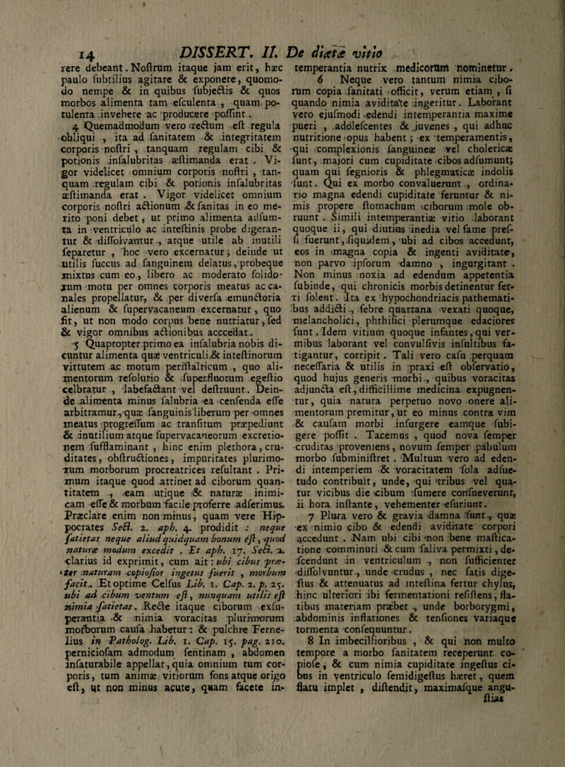 xere debeant. Noftrum itaque jam erit, haec paulo fubtilius agitare & exponere, quomo¬ do nempe & in quibus fubje&is & quos morbos alimenta tam efcuienta , quam po¬ tulenta invehere ac producere poffint.. 4 'Quemadmodum vero ••Te&um Neft regula •obliqui , ita ad fanitatem .& integritatem corporis noftri , tanquam regulam eibi & potionis .infalubritas aeftimanda erat . Vi¬ gor videlicet omnium corporis noftri , tan¬ quam regulam cibi & potionis infalubritas aeftimanda erat . Vigor videlicet omnium corporis noftri a&ionum .& fanitas in eo me¬ rito poni debet, ut primo alimenta adfum- ta in ventriculo ac inteftinis probe digeran¬ tur & diffolvamur , atque utile ab inutili feparetur , rhoc vero excernatur; deinde ut utilis fuccus ad fanguinem delatus, probeque mixtus cum eo , libero ac moderato folido- jum motu per omnes corporis meatus ac ca¬ nales propellatur, & per diverfa .emun&oria alienum & fupervacaneum excernatur , quo fit, ut non modo corpus bene nutriatur, fed & vigor omnibus a&ionibus acccedat. 5 Quapropter primo ea infalubria nobis di¬ cuntur alimenta quae ventriculf& inteftinorum virtutem ac motum periftalticum , quo ali¬ mentorum refokmo & Superfluorum egeftio cclbratur ., labefa&ant vel deftruunt. Dein¬ de alimenta minus Salubria ea cenfenda efte arbitramur., quae Sanguinis liberum per omnes meatus progreiTum ac tranfitum praepediunt & inutilium atque Supervacaneorum excretio- nem Sufflaminant , hinc enim plethora, cru¬ ditates , obftru&iones, impuritates plurimo¬ rum morborum procreatrices refultant . Pri¬ mum itaque quod attinet ad ciborum quan¬ titatem , .-eam utique :& naturae inimi¬ cam efle& morbum facile proferre adferimus. Praeclare enim non minus, quam vere Hip¬ pocrates Sebi. 2. apb. 4. prodidit : neque fatietas neque aliud quidquam bonum ejl, quod matura modum excedit . Et apb. .17. Sebi. a. clarius id exprimit, cum ait: ubi cibus pra¬ eter maturam «copiojior ingetus fuerit , morbum facit„ Et optime Celfus Lib. 1. Cap. 2. p. 25. ubi ad cibum -ventum ejl, nunquam utilis ejl 71'imia fatietas. Re&e itaque ciborum exfu- peratitia nimia voracitas plurimorum morborum caufa .habeturr & pulchre Ferne- lius in Patbolog. Lib. 1. Cap. 15. pag. 210. perniciofam admodum fentinam , abdomen infaturabile appellat,quia omnium tum cor¬ poris, tum animae vitiorum fons atque origo eft, ut non minus acute, quam facete in¬ temperantia nutrix medicorum nominetur. 6 Neque vero tantum nimia cibo¬ rum copia Fanitati .officit, verum etiam, fi quando nimia avidita*te dngeritur. Laborant vero ejufmodi-edendi intemperantia maxime pueri , .adolefcentes & Juvenes , qui adhuc nutritione'opus habent; ex 'temperamentis, 'qui complexionis Sanguineae vel cholericae funt,.majori cum cupiditate cibosadSumunt; quam qui Segnioris & phlegmaticae indolis 'Sunt. Qui ex morbo convailuerunt , ordina¬ rio magna edendi cupiditate feruntur & ni¬ mis propere ftomachum <ciborum :mole ob¬ ruunt . Simili intemperantia; vitio Jaborant quoque ii, qui diutius inedia vel fame pref- fi fuerunt jiiquixlem ,'ubi ad cibos accedunt, eos in >magna copia & ingenti aviditate, non parvo ipforum damno , ingurgitant . Non minus noxia ad edendum appetentia Subinde, qui chronicis morbis detinentur fer¬ ri Solent. Ita ex hypochondriacis pathemati- bus addi&ifebre quartana vexati quoque, melancholici., phthinci plerumque edaciores funt. Idem vitium quoque infantes, qui ver¬ mibus laborant vel convulfivis infultibus fa¬ tigantur, corripit. Tali vero cafu perquam neceflaria & utilis in :praxi eft obfervatio, quod hujus generis morbi-, quibus voracitas adjun&a eft, difficillime medicina expugnen¬ tur, quia natura perpetuo novo .onere ali¬ mentorum premitur, ut eo minus contra vim .& caufam morbi infurgere eamque Subi¬ gere poftit . Tacemus , quod nova Semper cruditas proveniens, novum Semper pabulum morbo Subminiftret . Multum vero ad eden¬ di intemperiem & voracitatem Sola adSue- tudo contribuit, unde, qui tribus vel qua- tur vicibus die cibum Sumere cortfueverunt, ii hora inftante, vehementer-eSuriunt. 7 Plura vero & gravia damna ;funt., quae ex nimio cibo & edendi aviditate corpori accedunt . Nam ubi cibi -non bene maftica- tione comminuti &cum Saliva permixti, de- .fcendunt in ventriculum , non Sufficienter ■diflblvuntur, unde crudus , nec Satis dige- ftus & attenuatus ad mteftina fertur chylus, hinc ulteriori ibi fermentationi refiftens, fla¬ tibus materiam praebet unde borborygmi, ■abdominis inflationes & tenfiones variaque tormenta confequuntur. 8 In imbecillioribus , & qui non multo tempore a morbo fanitatem receperunt co- piofe, & cum nimia cupiditate ingeftus ci¬ bus in ventriculo femidigeftus haeret, quem flatu implet , diftendit, maximafque angu- ftias