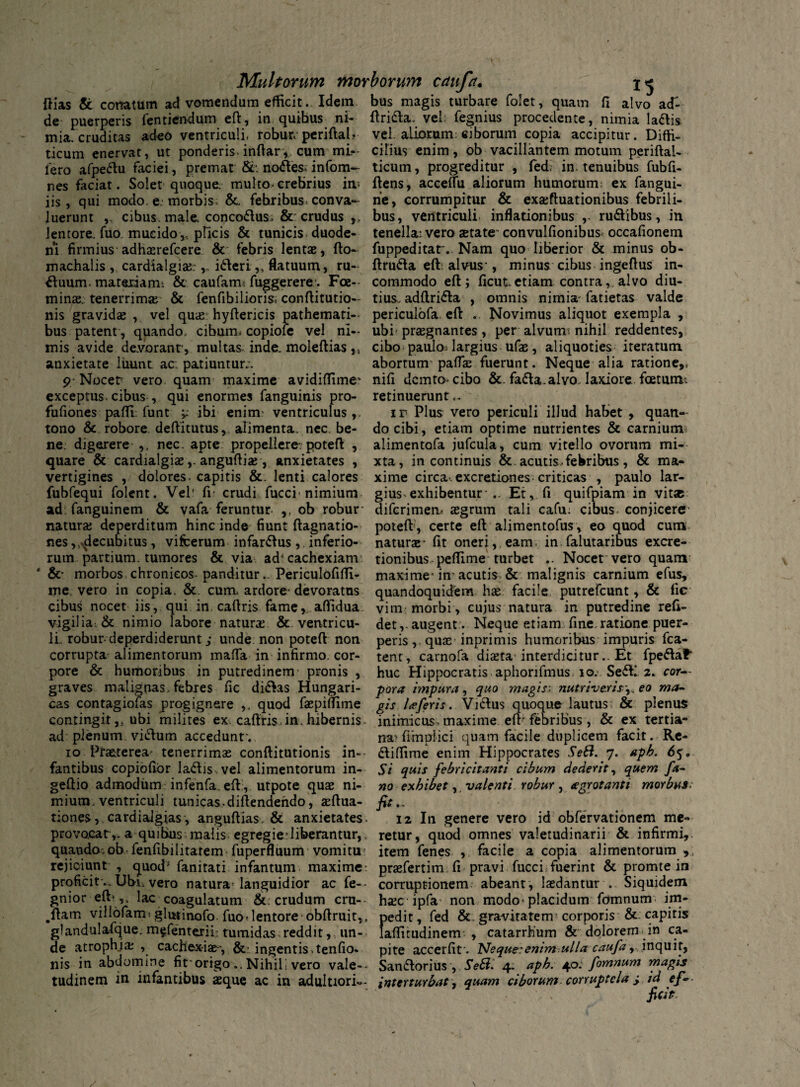 Multorum morborum cduftt. X5 Hias & conatum ad vomendum efficit. Idem, bus magis turbare folet, quam fi alvo ad» de puerperis fentiendum eft, in quihus ni- ftri&a. vel; fegnius procedente, nimia la&is mia. cruditas adeo ventriculi, robur; periftal.. vel. aliorum; ciborum copia accipitur. Diffi- t-icurn enervat, ut ponderis, infiar, cum mi- cilius enim, ob vacillantem motum periftal- Iero afpeftu faciei, premat &. no<ftes* infom- ticum, progreditur , fed; in tenuibus fubfi- nes faciat. Solet quoque, multo,crebrius in* ftens, acceflu aliorum humorum: ex fangui- iis, qui modo. e. morbis. &. febribus* conva- ne, corrumpitur & exajfluationibus febrili- luerunt „ cibus, male, conco&us, & crudus ,, bus, ventriculi inflationibus ,- ru&ibus, in lentore, fuo. mucido,, pficis & tunicis duode- tenella; vero state* convulfionibus occafionem ni firmius adhaerefcere & febris lentae, fto- fuppeditar. Nam quo liberior & minus ob- machalis , cardialgiae;,. ifteri „ flatuum, ru- ftru&a eft: alvus-, minus cibus ingeftus in- &uum. materiam* & caufarm fuggerere. Foe-- commodo eft; ficut. etiam contra, alvo diu- minae. tenerrima; & fenfibilioris. conftitutio- tius. adftri&a , omnis nimia- fatietas valde nis gravidae , vel quae hyftericis pathemati- periculofa eft .. Novimus aliquot exempla , bus patent , quando, cibum, copiole vel ni- ubi-praegnantes, per alvum: nihil reddentes, mis avide devorant, multas inde, moleftias „ cibo paulo> largius ufae , aliquoties iteratum anxietate luunt ac. patiuntur;. abortum- pallae fuerunt. Neque alia ratione,, 9-Nocet vero quam maxime avidiftime- nifi dcmto* cibo &. fa&a.alvo, laxiore foetum* exceptus.cibus , qui enormes fanguinis pro- retinuerunt». fufiones pafti funt ^ ibi enim? ventriculus,. ir Plus vero periculi illud habet, quan- tono & robore, deftitutus, alimenta, nec. be- do cibi, etiam optime nutrientes & carnium ne digerere ,, nec. apte propellere, poteft , alimentofa jufcula, cum vitello ovorum mi- quare & cardialgiae ,-anguftia;, anxietates , xta, in continuis & . acutis, febribus, & ma- vertigines , dolores, capitis &. lenti calores xime circa-.excretiones criticas , paulo lar- fubfequi folent. Vel' fi crudi fucci*nimium gius exhibentur* .. Et, fi quifpiam in vit* ad fanguinem & vafa feruntur ,, ob robur- difcrimem aegrum tali cafu; cibus, conjicere natura; deperditum hinc inde fiunt ftagnatio- poteft*, certe eft alimentofus, eo quod cum nes,^decubitus, vifcerum infar&us, inferio- naturae* fit oneri,, eam. in falutaribus excre- ruin partium, tumores & via ad-cachexiam5, tionibus peflime turbet .. Nocet vero quam ‘ &* morbos chronicos panditur.. Periculofifti- maxime* in-acutis & malignis carnium efus, me. vero in copia. &. cum» ardore* devoratus quandoquidem hae facile putrefcunt, & fic cibus nocet iis, qui in, caftris fame,, afiidua vim morbi , cujus natura in putredine refi- vigilia & nimio labore natura; & ventricu- det,.augent . Neque etiam fine.rationepuer- li robur*deperdiderunt; unde non poteft non peris, quas inprimis humoribus impuris fca- corrupta alimentorum maffa in infirmo, cor- tent, carnofa diaeta interdicitur.. Et rpe^af* pore & humoribus in putredinem* pronis , huc Hippocratis aphorifmus. io.. Se<ftl. 2. cor— graves malignas, febres fic di&as Hungari- pora impura, quo magis; nutriveris,, eo ma- cas contagiofas progignere ,, quod faepiflime gis Uferis. Vicius quoque lautus & plenus contingit,, ubi milites ex caftris.in. hibernis inimicus, maxime eft* febribus, & ex tertia- ad plenum vi&um accedunt'. naHimplici quam facile duplicem facit. Re- 10 Praeterea tenerrimae conftitutionis in-- ftifiime enim Hippocrates SeB. 7. aph. 65. fantibus copiofibr lattis vel alimentorum in- Si quis febricitanti cibum dederit, quem fa- geftio admodum infenfa. eft:, utpote quae ni- no exhibet,. valenti robur, £grotanti morbus: mium. ventriculi tunicas, diftendendo, aeftua- fit., tiones, cardialgias, anguftias. & anxietates. 12 In genere vero id obfervationem me- provocat,, a quibus malis egregie*liberantur,. retur, quod omnes valetudinarii & infirmi, quando, ob * fenftbi litarem fuperfluum vomitu item fenes , facile a copia alimentorum > rejiciunt , quod' fanitati infantum maxime: praefertim fi pravi fucci fuerint & promte in proficitUbi» vero natura* languidior ac fe-- corruptionem: abeant, laedantur . Siquidem gnior eft* ,, lac coagulatum &; crudum cru-* haecipfa* non modo* placidum fomnum im- .ftam villofam: glutinofo. fuo*lentore obftruit,, pedit, fed & gravitatem corporis & capitis glandulafque. m^fenterih tumidas reddit, , un- laffimdinem , catarrhum & dolorem in ca¬ de atrophjae , cachexiae-, & ingentis, tenfio. pite accerfir. Neque:enim ulla caufa, inquit, nis in abdomine fit*origo.. Nihif vero vale-* Sanflorius , SeBi 4. aph. 40. fomnum magis tudinem in infantibus aeque ac in adultiori— interturbat, quam ciborum corruptela > id ef¬ ficit /