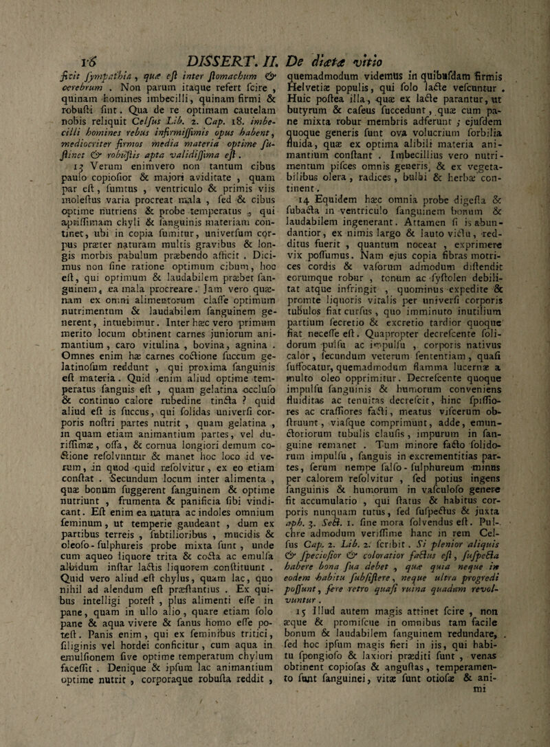 ficit Jympathia , qu<? ejl i/iter fiomachum & cerebrum . N011 parum itaque refert fcire , quinam homines imbecilli, quinam firmi & robufti fint. Qua de re optimam cautelam nobis reliquit Celfus Lib. 2. Cap. 18. imbe¬ cilli homines rebus infirmiffimis opus habent, mediocriter firmos media materia optime fu- jlinct & robufiis apta validijjima ejl. 13 Verum enimvero non tantum cibus paulo copiofior & majori aviditate , quam par eft , fumtus , ventriculo & primis viis moleftus varia procreat mala , fed & cibus optime nutriens & probe temperatus ^ qui aprilfiinam chyli & (anguinis materiam con¬ tinet, ubi in copia fumitur, univerfum cor¬ pus praster naturam multis gravibus & lon¬ gis morbis pabulum praebendo afficit . Dici¬ mus non fine ratione optimum cibum, hoc eft, qui optimum & laudabilem prsbet fan¬ guinem* ea mala procreare. Jam vero qui¬ nam ex omni alimentorum clafie optimum nutrimentum & laudabilem fanguinem ge¬ nerent, intuebimur. Inter haec vero primum merito locum obtinent carnes juniorum ani¬ mantium , caro vitulina, bovina, agnina . Omnes enim has carnes coctione fuccum ge- latinofum reddunt , qui proxima fanguinis eft materia . Quid enim aliud optime tem¬ peratus fanguis ell , quam gelatina occlufo & continuo calore rubedine tinfla ? quid aliud eft is fuccus, qui folidas univerfi cor¬ poris noftri partes nutrit , quam gelatina , in quam etiam animantium partes, vel du- riftimas, ofia, & cornua longiori demum co¬ ctione refolvuntnr & manet hoc loco id ve¬ rum, in quod quid refolvitur, ex eo etiam conftat . Secundum locum inter alimenta , quas bonum fuggerent fanguinem & optime nutriunt , frumenta & panificia fibi vindi¬ cant. Eft enim ea natura ac indoles omnium feminum, ut temperie gaudeant , dum ex partibus terreis , fabrilioribus , mucidis & oleofo - fulphureis probe mixta funt , unde cum aqueo liquore trita & co*fta ac emulfa albidum inftar la&is liquorem conftituunt . Quid vero aliud eft chylus, quam lac, quo nihil ad alendum eft prasftantius . Ex qui¬ bus intelligi poteft , plus alimenti efte in pane, quam in ullo alio, quare etiam folo pane & aqua vivere & fanus homo efie po¬ te ft. Panis enim, qui ex feminibus tritici, filiginis vel hordei conficitur , cum aqua in emulfionem fi ve optime temperatum chylum faceffit . Denique & ipfum lac animantium optime nutrit , corporaque robufta reddit , quemadmodum videmUs in quibufdam firmis Helvetiae populis, qui folo laCte vefcuntur . Huic poftea illa, quas ex lacie parantur, ut butyrum & cafeus fuccedunt, quas cum pa¬ ne mixta robur membris adferunt ; ejufdem quoque generis funt ova volucrium forbilia fluida, quae ex optima alibili materia ani¬ mantium conftant . Imbecillius vero nutri¬ mentum pifces omnis generis, & ex vegeta¬ bilibus olera, radices, bulbi & herbae con¬ tinent . 14 Equidem haec omnia probe digefta & fubaeta m ventriculo fanguinem bonum & laudabilem ingenerant. Attamen fi is abun- dantior, ex nimis largo & lauto vi<ftu, red¬ ditus fuerit , quantum noceat , exprimere vix poliumus. Nam ejus copia fibras motri¬ ces cordis & vaforum admodum diftendit eorumque robur , tcn-um ac fyftolen debili¬ tat atque infringit , quominus expedite & promte liquoris vitalis per univerfi corporis tubulos fiat curfus , quo imminuto inutilium partium fecretio & excretio tardior quoque fiat necefleeft. Quapropter decrefcente foli- dorum puifu ac i«r<pulfu , corporis nativus calor, fecundum veterum fententiam , quali fuffocatur, quemadmodum flamma lucernas a multo oleo opprimitur. Decrefcente quoque impnlfu fanguinis & humorum conveniens fluiditas ac tenuitas decrefcit, hinc fpiftio- res ac crafiiores fafti, meatus vifcerum ob- ftruunt, viafque comprimunt, adde, emun¬ ctoriorum tubulis claufis , impurum in fan- guine remanet . Tum minore fa<fto folido- rum impulfu , fanguis in excrementitias par¬ tes, ferum nempe falfo - fulphureum minus per calorem refolvitur , fed potius ingens fanguinis & humorum in vafculofo genere fit accumulatio , qui flatus & habitus cor¬ poris nunquam tutus, fed fufpeflus & juxta aph. Sebi. 1. line mora folvenduseft. Pul-. chre admodum veriftime hanc in rem Cel¬ fus Cap* 2. Lib. 2. fcribit . Si plenior aliquis C*)' fpeciofior & coloratior fabhts ejl, fufpebla habere bona fua debet , qu<e quia neque iit eodem habitu fubftjlere, neque ultra progredi poffunt, fere retro quafi ruina quadam revol¬ vuntur . 15 Illud autem magis attinet fcire , non aque & promifcue in omnibus tam facile bonum & laudabilem fanguinem redundare, . fed hoc ipfum magis fieri in iis, qui habi¬ tu fpongiofo & laxiori prsediri funt , venas obtinent copiofas & anguftas, temperamen¬ to funt fanguinei, vitas funt otiofas & ani¬ mi /