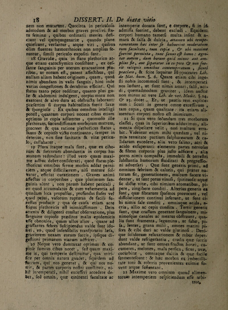 liem non mutarunt. Quocirca in periculofo admodum & ad morbos graves proclivi fla¬ tu feminae , quibus ordinarii menfes defi¬ ciunt vel quinquagenariae , quando plane, quiefcunt, verfantur , atque viri , quibus olim fluentes haemorrhoides non amplius fe- Tuntur,, fimili pericula expofiti funt. 18 Gravidae, quia in flatu plethorico at¬ que etiam- cacochymico confiftunt , ex cef- fante fanguinis per uterum evacuatione plu¬ ribus, ut notum eft, patent afle&ibus, qui nullam aliam habent originem quam, quod nimis abundans in vafis fanguis, hinc inde varias congcfliones & decubitus efficiat. Qui flatus tanta pejor redditur,, quanto plus gu¬ lae & abdomini indulgent, corpus motu non exercent & alvo dura ac obflrufta laborant: piafertim fi corpus habitudinis fuerit laxae & fpongiofae . Ex quibus omnibus intelligi potefl, quantum corpori noceat cibus etiam optimus in copia adfumtus , quomodo ille piethoram, fcecundiflimam morborum matrem, procreet & qua ratione plethoricus flatus , lauto & copiofo vi<ftu continuato, femper in deterius, ncn fine fanitatis & vitae pericu¬ lo , collabatur . ip Plura itaque mala funt, quae ex cibo¬ rum & fuccorum abundantia in corpus hu¬ manum redundant: illud, vero quam maxi¬ me adhuc debet confiderari, quod flatus ple¬ thoricus omnibus ferme morbis addat perni¬ ciem , atque difficiliorem, nifi mature fol- totur, efficiat curationem . Graves animi afle&us in corporibus , quae plurimum fan¬ guinis alunt y non parum habent periculi , eo quod accumulatus & cum vehementia ad quaedam loca propulfus, profundas flafes vel quod nejus, vaforum. rupturas de facili fu- reflas producit / qua de caufa etiam acre frigus plethoricis eft inimiciflimum .. Dein attenta & diligenti conflat obfervatione, plus fanguine copiofo praeditos malis epidemicis fcfie obnoxios, quam ullos alios , quare ad gr&flantes febres fufcipiendas valde funt ido¬ nei, eo, quod infenfihilis tranfpiratio laefa, graviorem noxam eorum fuccis, ipfique di- geflioni primarum viarum adfricet. 20 Neque vero dumtaxat optimus & co- piofe fumtus cibus nocet , fed quam maxi¬ me is, qui temperie deflituitur , qua miri¬ fice per omnia natura gaudet, fiquidem ad fuccum, qui nos- generat , & qui nos nu¬ trit, & partes corporis noflri confliruit, ni¬ hil' intemperati, nihiT exceflivi accedere de¬ bet, fed piiiniu, quae eminenti facultate ac intemperie donata funt, e corpore, fi in id admifla fuerint, debent excludi . Equidem corpori humano tatnetfi multa infint & a- mara & falfa & dulcia, attamen ubi tempe¬ ramentum hac inter fe habuerint moderatum tum facultate T tum copia: , & ubi maxime fuerint permixta , tunc Janus eft homo : agro- tat autem-, dum horum quid minus aut am¬ plius fit y aut Jeparatur in co pore. & no.n fue¬ rit reliquis omnibus contemperatum , Jtcutt praclare, & fcite loquitur Hippocrates Lib. de Nat. hum. §. Quare etiam cibi inge- fli nobis incommodi funt , & intemperati nos. ladunt,. ut funt nimis amari, falfi, aci¬ di , quemadmodum graviter , idem auiflor non minus ac vere Lib. de ver. Medie. §.24* & 25. docet v. Et, ut paucis, rem explice¬ mus 1 ficuti in genere omne exceflivum , tam copia, quam qualitate: ita etiam ali¬ mentum corpori noflro efl inimicum. 21 Si quis vero fefundum tres morborum clades, quas in fuperioribus adduximus, ali¬ menta difpefcere velit , non multum erra¬ bit. Videntur enim mihi quasdam , vel ni¬ mia tenuitate partium fulphurearum & ca¬ lidarum excedere, alia vera falino, acri & acido exfuperanti elemento partes nervofas & fibras corporis plus juflo adficere , alia porro, nimis compa&a, immobili & terreflri fubftantia humorum fluiditati & progrefifio- ni adverfari . Quae funt generis primi, ad omnium febrium & caloris, qui praeter na¬ turam fit, generationem , multum facere vi¬ dentur, ut funt potus vinofi, fpirituofa aquae fic di<fla vita, cibi nimium aromatibus, pi¬ pere, zingibere conditi. Alterius generis ea funt, qua? fibrarum fpafmos provocant , vel diflblutionem continui inferunt, ut funt ci¬ bi nimis fale conditi , omniaque acida, a- cria, allio ac cepis condita . Tertii generis funt, qua crafTum generant fanguinem, mi- nimofque canales ac meatus obflruunt, qua¬ lia funt frumenta, legumina, ut faba, pi- fa, lentes, grana milii , omnes marini pi. fces & cibi duri ac valde glutinofi . Deni¬ que folidorutn relaxationem & robur deper¬ dunt valde refrigerkntist , crudis qua fuccis abundant, ut funt omnes frmflus horai, cu¬ cumeres, melones, mafa perfica, ficus, uva, cucurbita omniaque dulcia & qua facile fermentefeunt r & hac morbos ex imbecilli¬ tate toni & roboris provenientes eximie fo¬ vent atque fuflentant. 22 Maxime vero omnium quoad alimen¬ torum intemperiem refpiciendum efle arbi-