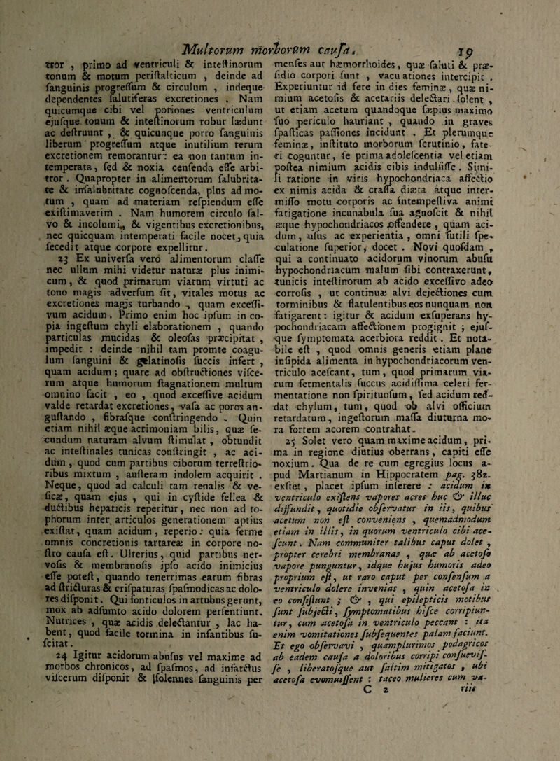 tror , primo ad ventriculi & inteftinorum tonum & motum periflalticum , deinde ad fanguinis progreflum & circulum , indeque- dependentes falutiferas excretiones . Nam quicumque cibi vel poriones ventriculum ejufque tonum & inteftinorum robur lajdunt ac deflruunt , & quicunque porro fanguinis liberum progreflum atque inutilium rerum excretionem remorantur: ea non tantum in¬ temperata, fed & noxia cenfenda efle arbi¬ tror . Quapropter in alimentorum falubrita- te & infalnbritate cognofcenda, plus ad mo¬ tum , quam ad materiam refpiendum efle exiftimaverim . Nam humarem circulo fal- vo & incolumi., & vigentibus excret ion ibus, nec quicquam intemperati facile nocet^quia fecedit atque corpore expellitur. Ex univerfa vero alimentorum clafle nec ullum mihi videtur naturae plus inimi¬ cum, & quod primarum viarum virtuti ac tono magis adverfum iit, vitales motus ac excretiones magjs turbando quam excefli- vum acidum. Primo enim hoc ipfum in co¬ pia ingeftutn chyli elaborationem , quando particulas mucidas & oleofas praicipitat , impedit : deinde nihil tam promte coagu¬ lum fanguini & gfclatinofis fuccis infert , quam acidum; quare ad obftru&iones vifce- rum atque humorum flagnationem multum omnino facit , eo , quod exceflive acidum valde retardat excretiones, vafa ac poros an- guflando , fibrafque coniiringendo , Quin etiam nihil aeque acrimoniam bilis, quae fe- xundum naturam alvum ilimulat , obtundit ac inteftinales tunicas conllringit , ac aci¬ dum , quod cum partibus ciborum terreflrio- ribus mixtum , aufleram indolem acquirit . Neque, quod ad calculi tam renalis & ve- iicae, quam ejus , qui in cyflide fellea & du&ibus hepaticis reperirur, nec non ad to¬ phorum inter articulos generationem aptius exiilat, quam acidum, reperio: quia ferme omnis concretionis tartareae in corpore no- flro caufa efl. Ulterius, quid partibus ner- vofis & membranofis ipfo acido inimicius efle potell, quando tenerrimas earum fbras ad flri61uras & crifpaturas fpafmodicasac dolo¬ res difponit. Qui fonriculos in artubus gerunt, mox ab adfumto acido dolorem perfentiunt. Nutrices , quae acidis deleniantur , lac ha¬ bent, quod facile tormina in infantibus fu- fcitat. 24 Igitur acidorum abufus vel maxime ad morbos chronicos, ad fpafmos, ad infarsus vifcerum difponit & Ifolennes fanguinis per menfes aut haemorrhoides, quas faluti & prae- fidio corpori funt , Vacuationes intercipit . Experiuntur id fere in dies femina:, quae ni¬ mium acetolls & acetariis dele&ari iolent t ut etiam acetum quandoque faepius maximo fuo periculo hauriant quando in graves fpaflicas pafliones incidunt . Et plerumque feminae, inflituto morborum fcrutinio, fate¬ ri coguntur, fe prima adolefcentia vel etiam poflea nimium acidis cibis indulfifle . Simi¬ li ratione in viris hypochondriaca affetfio ex nimis acida & crafla diaeta atque inter- miflo motu corporis ac intempelliva animi fatigatione incunabula fua agnofcit & nihil aeque hypochondriacos pffendere , quam aci¬ dum , ufus ac experientia , omni futili fpe- «culatione fuperior, docet . Novi quofdam , qui a continuato acidorum vinorum abufu hypochondriacum malum fibi contraxerunt, tunicis inteflinorum ab acido excefTivo adeo corrofis , ut continua: alvi deje&iones cum torminibus & flatulentibus eos nunquam non fatigarent: igitur & acidum exfuperans hy¬ pochondriacam affe&ionem progignit ; ejuf- que fymptomata acerbiora reddit . Et nota¬ bile efl , quod omnis generis «tiam plane infipida alimenta in hypochondriacorum ven¬ triculo acefcant, tum, quod primarum via¬ rum fermentalis fuccus acidiffima celeri fer- mentatione non fpirituofum , 'fed acidum red¬ dat chylum, tum, quod -ob alvi officium retardatum, ingeflorum mafla diuturna mo¬ ra fortem acorem contrahat, 25 Solet vero quam maxime acidum, pri¬ ma in regione diutius oberrans, capiti ede noxium. Qua de re cum egregius locus a- pud Martianum in Hippocratem j>ag. 382. exflet , placet ipfum inferere : acidum in ventriculo exiflens vapores acres huc & illuc diffundit, quotidie ob fervatur in iis, quibus acetum non efl conveniens , quemadmodum etiam in illis, in quorum ventriculo cibi ace- Jcunt > Nam communiter talibus caput dolet , propter cerebri membranas , quie ab acetofo vapore punguntur, idque hu)us humoris adeo proprium efl, ut raro caput per confenfum a ventriculo doler e invenias , quin acetoja in eo confiflunt ; & , qui epilepticis motibus funt JubjeSi, fymptomatibus hifce corripiun¬ tur , cum sicetofa in ventriculo peccant : ita enim vomitationes fubfequentes palam faciunt. Et ego obfervavi , quamplunmos podagricos ab eadem caufa a doloribus corripi confuevif- fe , liberatojque aut faltim mitigatos , ubi acetofa evomuiffent : taceo mulieres cum va~ C 2 riic