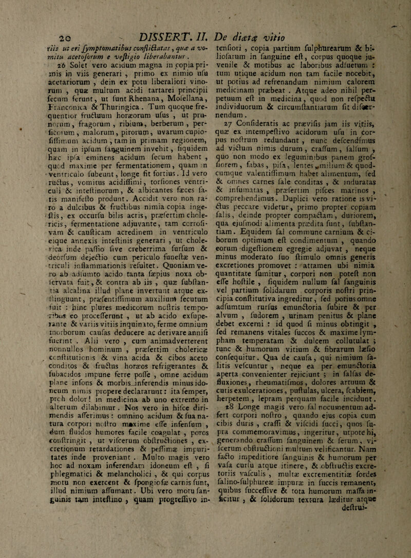 riis ut er: fympt ornatibus confli Satas, qu<£ a vo¬ mitu acetoforum e veftigio liberabantur . 26 Solet vero acidum magna 111 copia pri¬ mis in viis generari , primo ex nimio ufu acetariorum , dein ex potu liberaliori vino¬ rum , quae multum acidi tartarei principii fecum ferunt, ut funt Rhenana, Molellana, Francomta &Thuringica. Tum quoque fre- quentior fruduum horaeorum ufus , ut pru¬ norum, fragorum, ribiur», berberum , per- ficotum, malorum, pirorum, uvarum cupio- fiflimum acidum , tam in primam regionem, quam in iplum faoguinem invehit, fiquidem haec ipfa eminens acidum fecum habent , quod maxime per fermentationem, quam . n -ventriculo fubeunt, longe fit fortius. 1J vero rudus, vomitus acidiflimi, torliones vcntri- cuii &: inteftinorum, & albicantes feces la¬ tis manifefto produnt. Accidit vero non ra¬ ro a dulcibus & frudibus nimia copia inge¬ mis, ex occurfu bilis acris, pralertim chole- ricis, fermentatione adjuvante, tam ccrrofi- vam & caufticam acredinem in ventriculo eique annexis inteftinis generari , ut chole- vica inde paffio five creberrima furfum & deorfum dejedio cum periculo funeftae ven¬ triculi inflammationis refultet. Quoniam ve¬ ro ab adi unito acido tanta fepius noxa ob- icrvata fuit,& contra ab iis , qua fubftan- tia alcalina illud plane invertunt atque ex- iiinguunt, prafentiflimum auxilium fecutum fuit : hinc plures medicorum ncflris tempo¬ ribus eo proce flerunt , ut ab acido exfupe- rante & variis vitiis inquinato, ferme omnium morborum caufas deducere ac derivare annifi fuerint . Alii vero , cum animadverterent nonnullos hominum , prafertim cholerica „ ccnfHtuticms & vina acida & cibos aceto conditos & frudus horaos refrigerantes & fubacidos impune ferre pofle , omne acidum plane infons & morbisJnferendis minus ido¬ neum nimis propere declararunt: itafemper, prch dolor! m medicina ab uno extremo in alterum dilabimur . Nos vero in hilce diri¬ mendis afferimus: omnino acidum & fua na¬ tura corpori noltro maxime efle infenfum , dum fluidos humores facile coagulat , poros conftringit , ut vifcerum oblirudiones , ex- cretionum retardationes & pelTima impuri¬ tates inde proveniant . Multo magis vero hoc ad noxam inferendam idoneum eft , fi phlegmatici & melancholici , & qui corpus motu non exercent & fpongiofe carnis funt, illud nimium afTumant. Ubi vero motu fan¬ guinis t*m inteftmo , quam progreflivo in- tenfiori , copia partium fulphurearum & bi- liofarum in fanguine eft, corpus quoque ju¬ venile & motibus ac laboribus adfuetum : tum utique acidum non tam facile nocebit, ut potius ad refrenandum nimium calorem medicinam praebeat . Atque adeo nihil per¬ petuum eft in medicina, quod non refpedu individuorum & circumftantiarum fit difatr- nendum. 27 Confideratis ac pravifis jam iis vitiis, qua ex mtempeflivo acidorum ufu in Cor¬ pus noftrum redundant , nunc defcendimus ad vidum nimis durum, craflum, lallum , quo non modo ex leguminibus panem grof- fiorem , fabas, pila, lentes vmilium & quod- cumque valentiflimum habet alimentum, fed & omnes carnes fale conditas , & induratas & infumatas , prafertim pifces marinos , comprehendimus. Duplici vero ratione isvi- dus peccare videtur, primo propter copiam falis, deinde propter comp.idam, duriorem, qua ejufmodi alimenta pradita funt, fubftan- tiam. Equidem fal commune carnium & ci¬ borum optimum eft condimentum , quando eorum -digeftionem egregie adjuvat , neque minus moderato fuo ftimulo omnis generis excretiones promovet : attamen ubi nimia quantitate fumitur , corpori non poteft non efle hoftile , fiquidem nullum fal fanguinis vel partium folidarum corporis noftri prin¬ cipia conftitutiva ingreditur, fed potius omne adfumtum rurfus emundoria fubire & per alvum , fudorem , urinam penitus & plane debet excerni : id quod fi minus obtingit , led remanens vitales fuccos & maxime lym¬ pham temperatam & dulcem collutulat ; tunc & humorum vitium & fibrarum lafio confequitur. Qua de caufa, qui nimium fa- litis vefcuntur , neque ea per emundoria aperta convenienter rejiciunt ; in fallas de¬ fluxiones, rheumatifmos, dolores artuum & cutis exulcerationes, puftulas, ulcera, fcabietn, herpetem, lepram perquam facile incidunt. 28 Longe magis vero fal nocumentum ad- fert corpori noftro , quando ejus copia cum cibis duris , crafti & vifcidi lucci, quos fu- pra commemoravimus, ingeritur, utpote hi, generando craflum fanguinem & ferum, vi¬ fcerum obftrudiop.j multum velificantur. Nam fado impeditiore fanguinis & humorum per vafa curlu atque itinere, & obftiudis excre¬ toriis vafculis , multa’ excrementitfe fordes falino-fulphurea impura in fuccis remanent, quibus fuccefiive & tota humorum malTa in¬ ficitur , & iolidorum textura feditur atque deftrui-